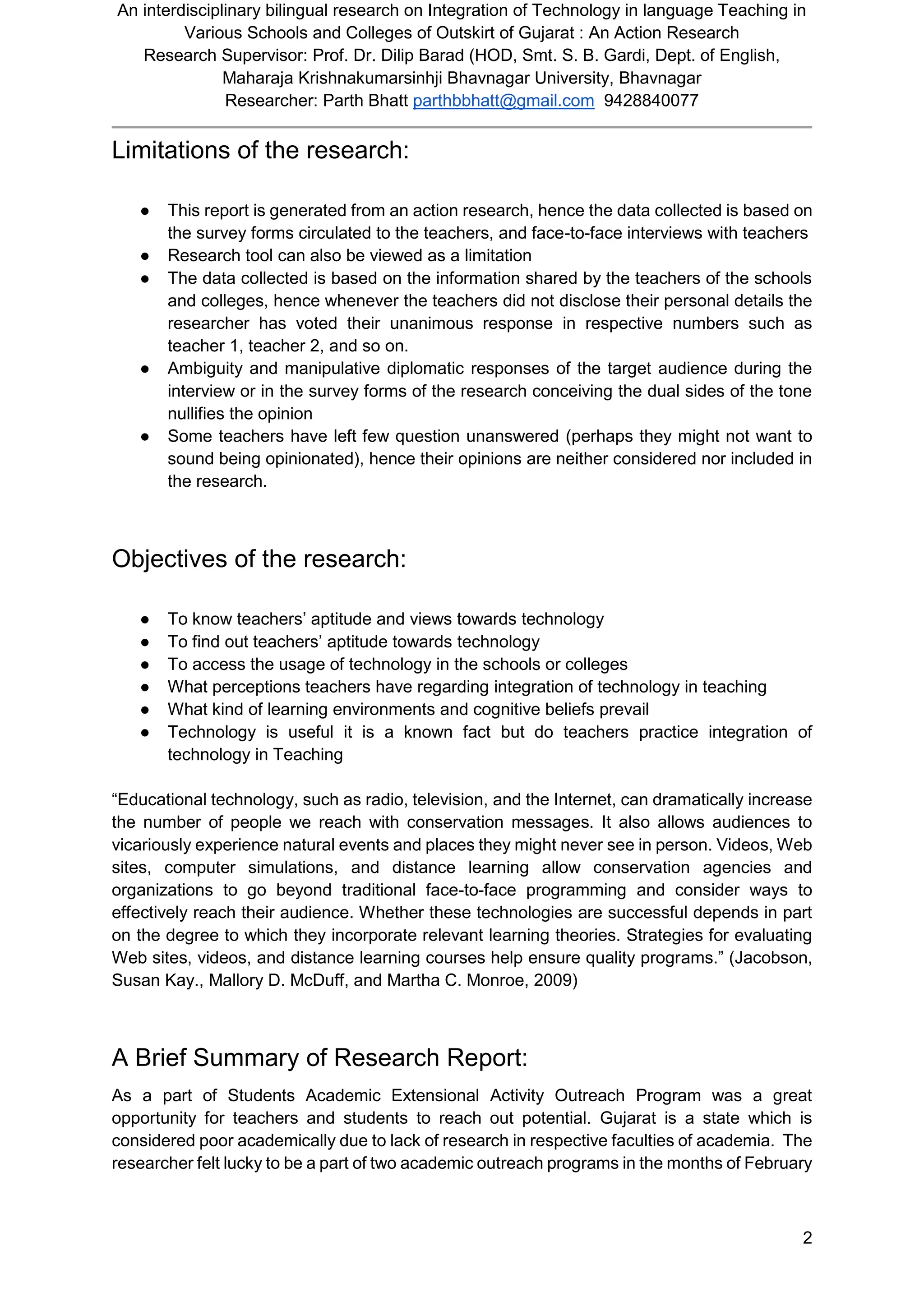 An interdisciplinary bilingual research on Integration of Technology in language Teaching in
Various Schools and Colleges of Outskirt of Gujarat : An Action Research
Research Supervisor: Prof. Dr. Dilip Barad (HOD, Smt. S. B. Gardi, Dept. of English,
Maharaja Krishnakumarsinhji Bhavnagar University, Bhavnagar
Researcher: Parth Bhatt parthbbhatt@gmail.com 9428840077
2
Limitations of the research:
● This report is generated from an action research, hence the data collected is based on
the survey forms circulated to the teachers, and face-to-face interviews with teachers
● Research tool can also be viewed as a limitation
● The data collected is based on the information shared by the teachers of the schools
and colleges, hence whenever the teachers did not disclose their personal details the
researcher has voted their unanimous response in respective numbers such as
teacher 1, teacher 2, and so on.
● Ambiguity and manipulative diplomatic responses of the target audience during the
interview or in the survey forms of the research conceiving the dual sides of the tone
nullifies the opinion
● Some teachers have left few question unanswered (perhaps they might not want to
sound being opinionated), hence their opinions are neither considered nor included in
the research.
Objectives of the research:
● To know teachers’ aptitude and views towards technology
● To find out teachers’ aptitude towards technology
● To access the usage of technology in the schools or colleges
● What perceptions teachers have regarding integration of technology in teaching
● What kind of learning environments and cognitive beliefs prevail
● Technology is useful it is a known fact but do teachers practice integration of
technology in Teaching
“Educational technology, such as radio, television, and the Internet, can dramatically increase
the number of people we reach with conservation messages. It also allows audiences to
vicariously experience natural events and places they might never see in person. Videos, Web
sites, computer simulations, and distance learning allow conservation agencies and
organizations to go beyond traditional face-to-face programming and consider ways to
effectively reach their audience. Whether these technologies are successful depends in part
on the degree to which they incorporate relevant learning theories. Strategies for evaluating
Web sites, videos, and distance learning courses help ensure quality programs.” (Jacobson,
Susan Kay., Mallory D. McDuff, and Martha C. Monroe, 2009)
A Brief Summary of Research Report:
As a part of Students Academic Extensional Activity Outreach Program was a great
opportunity for teachers and students to reach out potential. Gujarat is a state which is
considered poor academically due to lack of research in respective faculties of academia. The
researcher felt lucky to be a part of two academic outreach programs in the months of February
 