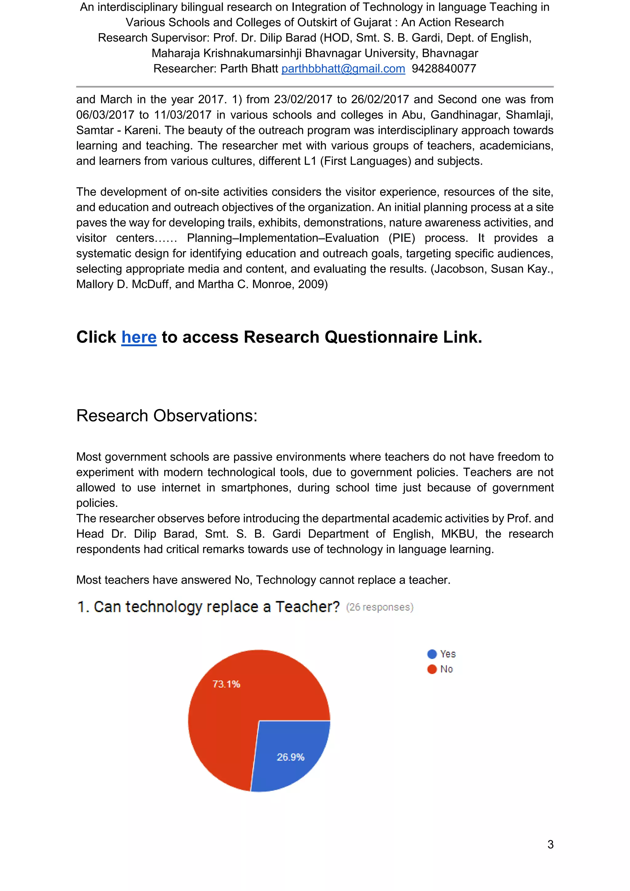 An interdisciplinary bilingual research on Integration of Technology in language Teaching in
Various Schools and Colleges of Outskirt of Gujarat : An Action Research
Research Supervisor: Prof. Dr. Dilip Barad (HOD, Smt. S. B. Gardi, Dept. of English,
Maharaja Krishnakumarsinhji Bhavnagar University, Bhavnagar
Researcher: Parth Bhatt parthbbhatt@gmail.com 9428840077
3
and March in the year 2017. 1) from 23/02/2017 to 26/02/2017 and Second one was from
06/03/2017 to 11/03/2017 in various schools and colleges in Abu, Gandhinagar, Shamlaji,
Samtar - Kareni. The beauty of the outreach program was interdisciplinary approach towards
learning and teaching. The researcher met with various groups of teachers, academicians,
and learners from various cultures, different L1 (First Languages) and subjects.
The development of on-site activities considers the visitor experience, resources of the site,
and education and outreach objectives of the organization. An initial planning process at a site
paves the way for developing trails, exhibits, demonstrations, nature awareness activities, and
visitor centers…… Planning–Implementation–Evaluation (PIE) process. It provides a
systematic design for identifying education and outreach goals, targeting speciﬁc audiences,
selecting appropriate media and content, and evaluating the results. (Jacobson, Susan Kay.,
Mallory D. McDuff, and Martha C. Monroe, 2009)
Click here to access Research Questionnaire Link.
Research Observations:
Most government schools are passive environments where teachers do not have freedom to
experiment with modern technological tools, due to government policies. Teachers are not
allowed to use internet in smartphones, during school time just because of government
policies.
The researcher observes before introducing the departmental academic activities by Prof. and
Head Dr. Dilip Barad, Smt. S. B. Gardi Department of English, MKBU, the research
respondents had critical remarks towards use of technology in language learning.
Most teachers have answered No, Technology cannot replace a teacher.
 