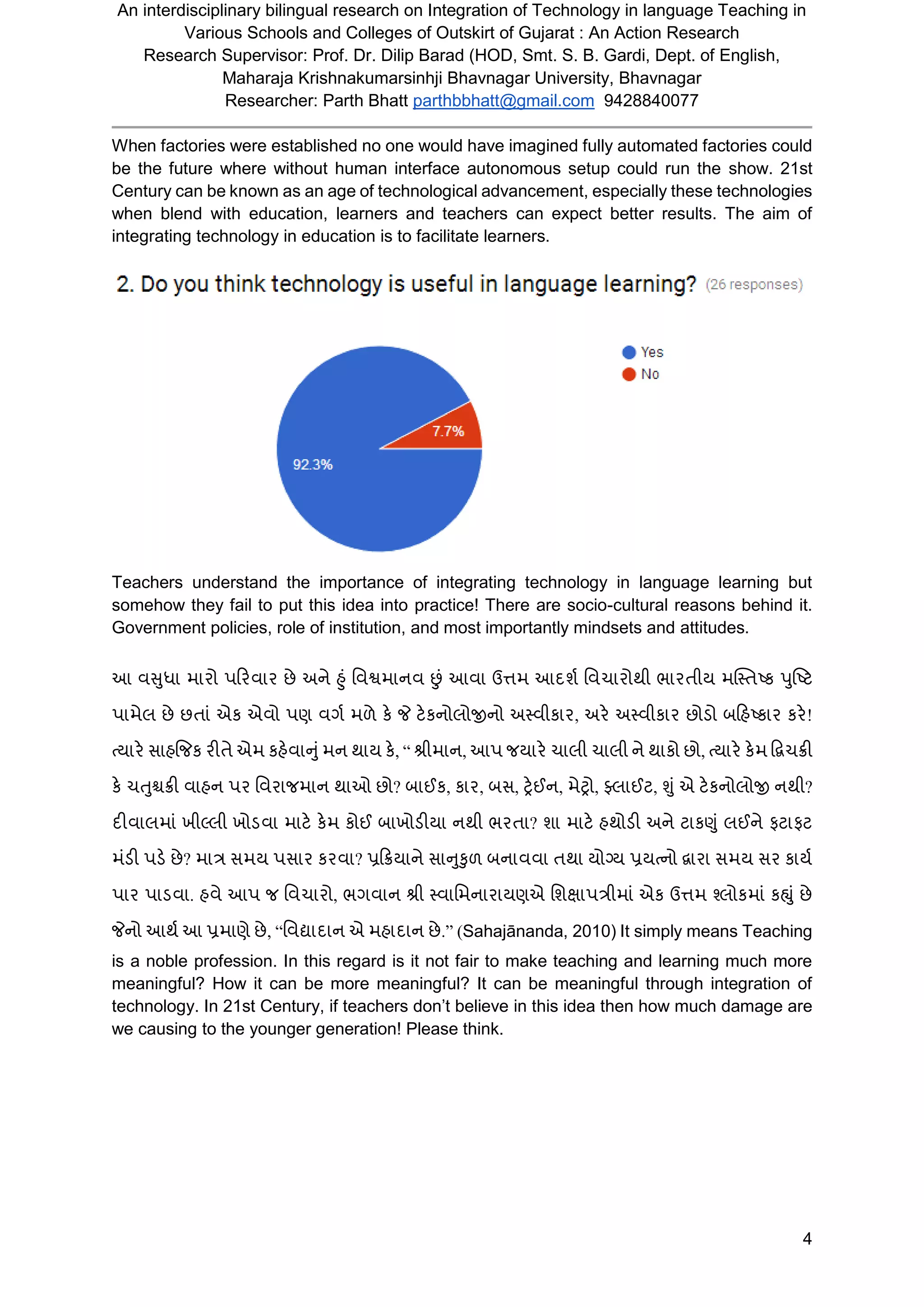 An interdisciplinary bilingual research on Integration of Technology in language Teaching in
Various Schools and Colleges of Outskirt of Gujarat : An Action Research
Research Supervisor: Prof. Dr. Dilip Barad (HOD, Smt. S. B. Gardi, Dept. of English,
Maharaja Krishnakumarsinhji Bhavnagar University, Bhavnagar
Researcher: Parth Bhatt parthbbhatt@gmail.com 9428840077
4
When factories were established no one would have imagined fully automated factories could
be the future where without human interface autonomous setup could run the show. 21st
Century can be known as an age of technological advancement, especially these technologies
when blend with education, learners and teachers can expect better results. The aim of
integrating technology in education is to facilitate learners.
Teachers understand the importance of integrating technology in language learning but
somehow they fail to put this idea into practice! There are socio-cultural reasons behind it.
Government policies, role of institution, and most importantly mindsets and attitudes.
આ વસુધા મારો પરરવાર છે અને હુું વવશ્વમાનવ છું આવા ઉત્તમ આદર્શ વવચારોથી ભારતીય મસ્તતષ્ક પુષ્ષ્િ
પામેલ છે છતાું એક એવો પણ વર્શ મળે કે જે િેકનોલોજીનો અતવીકાર, અરે અતવીકાર છોડો બરિષ્કાર કરે!
ત્યારે સાિજિક રીતે એમ કિેવાનુુંમન થાય કે, “ શ્રીમાન, આપ િયારે ચાલી ચાલી ને થાકો છો, ત્યારે કેમ દ્વિચક્રી
કે ચતુશ્ચક્રી વાિન પર વવરાિમાન થાઓ છો? બાઈક, કાર, બસ, ટ્રેઈન, મેટ્રો, ફ્લાઈિ, શુું એ િેકનોલોજી નથી?
દીવાલમાું ખીલ્લી ખોડવા માિે કેમ કોઈ બાખોડીયા નથી ભરતા? ર્ા માિે િથોડી અને િાકણુું લઈને ફિાફિ
મુંડી પડે છે? માત્ર સમય પસાર કરવા? પ્રરક્રયાને સાનુકુળ બનાવવા તથા યોગ્ય પ્રયત્નો િારા સમય સર કાયશ
પાર પાડવા. િવે આપ િ વવચારો, ભર્વાન શ્રી તવાવમનારાયણએ વર્ક્ષાપત્રીમાું એક ઉત્તમ શ્લોકમાું કહ્ુું છે
જેનો આથશ આ પ્રમાણે છે, “વવદ્યાદાન એ મિાદાન છે.” (Sahajānanda, 2010) It simply means Teaching
is a noble profession. In this regard is it not fair to make teaching and learning much more
meaningful? How it can be more meaningful? It can be meaningful through integration of
technology. In 21st Century, if teachers don’t believe in this idea then how much damage are
we causing to the younger generation! Please think.
 