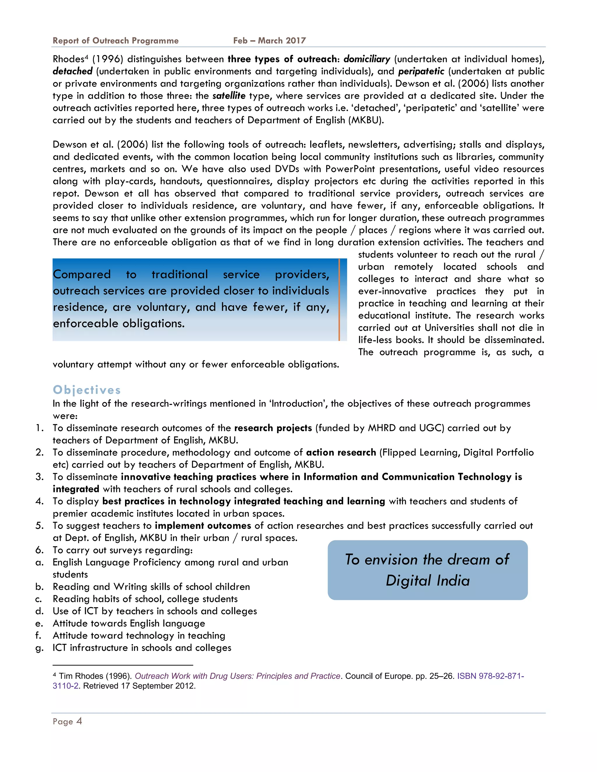 A Report on Outreach Programme Feb – March 2017
Page 4
Rhodes4 (1996) distinguishes between three types of outreach: domiciliary (undertaken at individual homes),
detached (undertaken in public environments and targeting individuals), and peripatetic (undertaken at public
or private environments and targeting organizations rather than individuals). Dewson et al. (2006) lists another
type in addition to those three: the satellite type, where services are provided at a dedicated site. Under the
outreach activities reported here, three types of outreach works i.e. ‘detached’, ‘peripatetic’ and ‘satellite’ were
carried out by the students and teachers of Department of English (MKBU).
Dewson et al. (2006) list the following tools of outreach: leaflets, newsletters, advertising; stalls and displays,
and dedicated events, with the common location being local community institutions such as libraries, community
centres, markets and so on. We have also used DVDs with PowerPoint presentations, useful video resources
along with play-cards, handouts, questionnaires, display projectors etc during the activities reported in this
repot. Dewson et all has observed that compared to traditional service providers, outreach services are
provided closer to individuals residence, are voluntary, and have fewer, if any, enforceable obligations. It
seems to say that unlike other extension programmes, which run for longer duration, these outreach programmes
are not much evaluated on the grounds of its impact on the people / places / regions where it was carried out.
There are no enforceable obligation as that of we find in long duration extension activities. The teachers and
students volunteer to reach out the rural /
urban remotely located schools and
colleges to interact and share what so
ever-innovative practices they put in
practice in teaching and learning at their
educational institute. The research works
carried out at Universities shall not die in
life-less books. It should be disseminated.
The outreach programme is, as such, a
voluntary attempt without any or fewer enforceable obligations.
Objectives
In the light of the research-writings mentioned in ‘Introduction’, the objectives of these outreach programmes
were:
1. To disseminate research outcomes of the research projects (funded by MHRD and UGC) carried out by
teachers of Department of English, MKBU.
2. To disseminate procedure, methodology and outcome of action research (Flipped Learning, Digital Portfolio
etc) carried out by teachers of Department of English, MKBU.
3. To disseminate innovative teaching practices where in Information and Communication Technology is
integrated with teachers of rural schools and colleges.
4. To display best practices in technology integrated teaching and learning with teachers and students of
premier academic institutes located in urban spaces.
5. To suggest teachers to implement outcomes of action researches and best practices successfully carried out
at Dept. of English, MKBU in their urban / rural spaces.
6. To carry out surveys regarding:
a. English Language Proficiency among rural and urban
students
b. Reading and Writing skills of school children
c. Reading habits of school, college students
d. Use of ICT by teachers in schools and colleges
e. Attitude towards English language
f. Attitude toward technology in teaching
g. ICT infrastructure in schools and colleges
4 Tim Rhodes (1996). Outreach Work with Drug Users: Principles and Practice. Council of Europe. pp. 25–26. ISBN 978-92-871-
3110-2. Retrieved 17 September 2012.
Compared to traditional service providers,
outreach services are provided closer to individuals
residence, are voluntary, and have fewer, if any,
enforceable obligations.
To envision the dream of
Digital India
 