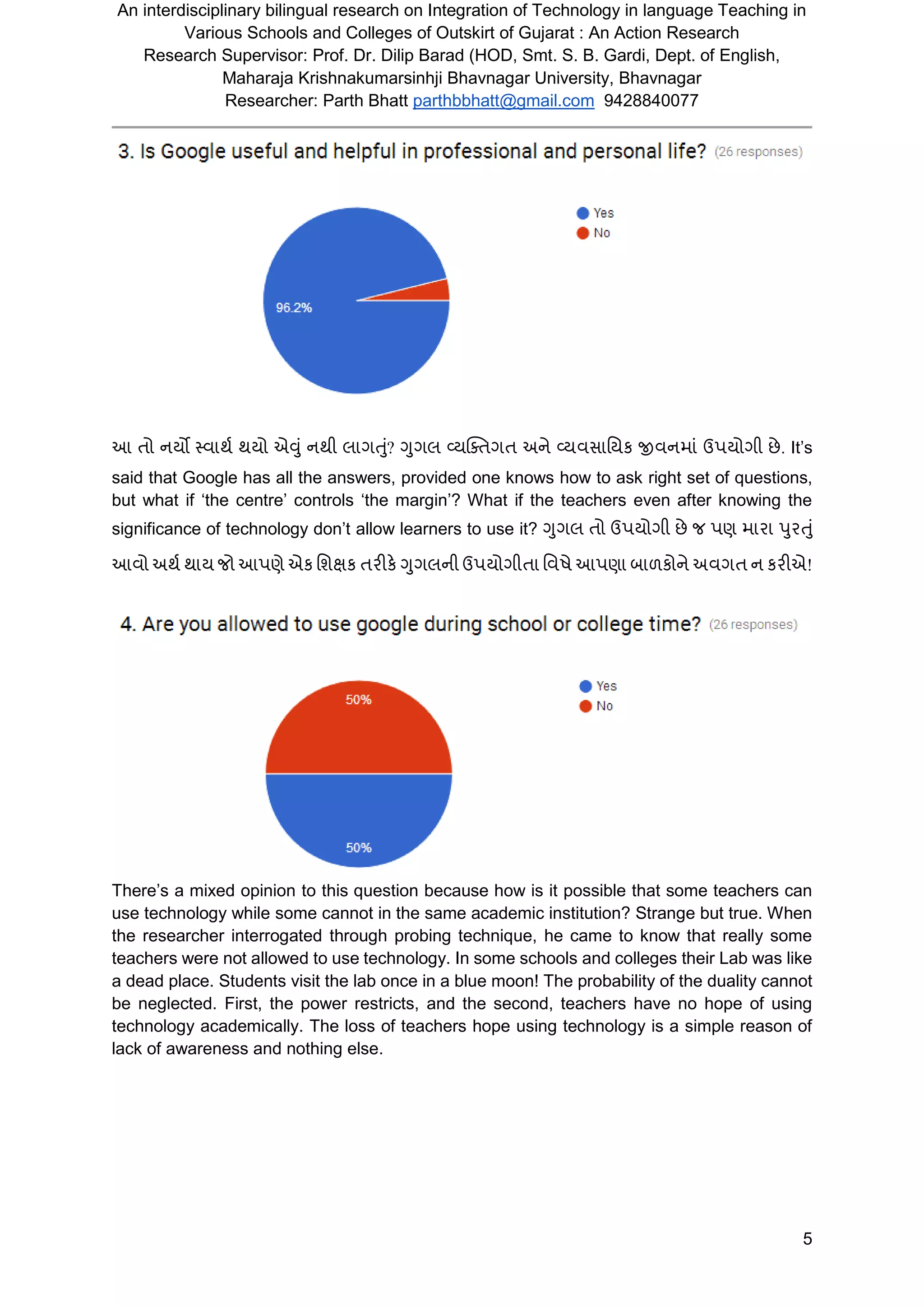 An interdisciplinary bilingual research on Integration of Technology in language Teaching in
Various Schools and Colleges of Outskirt of Gujarat : An Action Research
Research Supervisor: Prof. Dr. Dilip Barad (HOD, Smt. S. B. Gardi, Dept. of English,
Maharaja Krishnakumarsinhji Bhavnagar University, Bhavnagar
Researcher: Parth Bhatt parthbbhatt@gmail.com 9428840077
5
આ તો નયો તવાથશ થયો એવુું નથી લાર્તુું? ગુર્લ વ્યસ્તતર્ત અને વ્યવસાવયક જીવનમાું ઉપયોર્ી છે. It’s
said that Google has all the answers, provided one knows how to ask right set of questions,
but what if ‘the centre’ controls ‘the margin’? What if the teachers even after knowing the
significance of technology don’t allow learners to use it? ગુર્લ તો ઉપયોર્ી છે િ પણ મારા પુરતુું
આવો અથશ થાય િો આપણે એક વર્ક્ષક તરીકે ગુર્લની ઉપયોર્ીતા વવષે આપણા બાળકોને અવર્ત ન કરીએ!
There’s a mixed opinion to this question because how is it possible that some teachers can
use technology while some cannot in the same academic institution? Strange but true. When
the researcher interrogated through probing technique, he came to know that really some
teachers were not allowed to use technology. In some schools and colleges their Lab was like
a dead place. Students visit the lab once in a blue moon! The probability of the duality cannot
be neglected. First, the power restricts, and the second, teachers have no hope of using
technology academically. The loss of teachers hope using technology is a simple reason of
lack of awareness and nothing else.
 