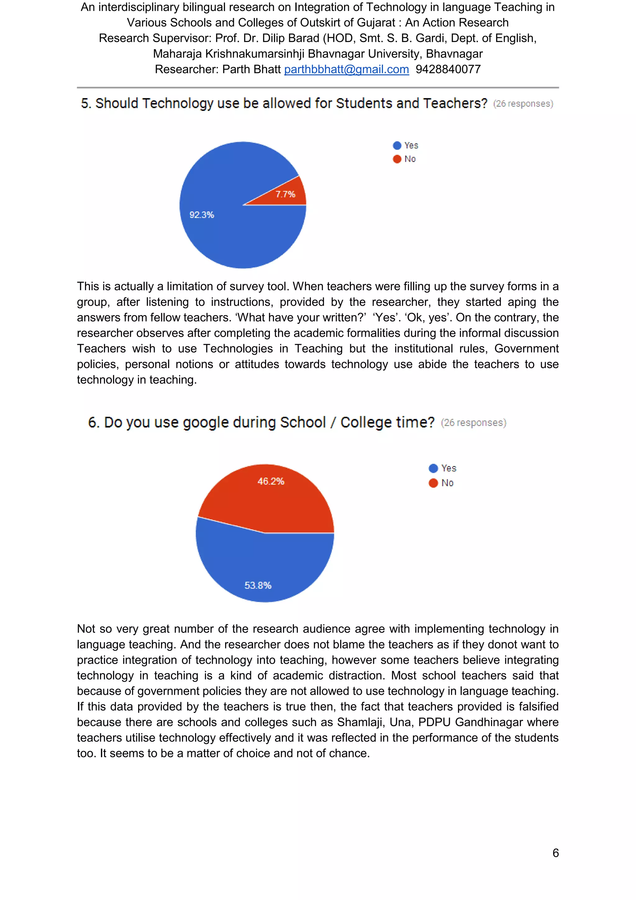 An interdisciplinary bilingual research on Integration of Technology in language Teaching in
Various Schools and Colleges of Outskirt of Gujarat : An Action Research
Research Supervisor: Prof. Dr. Dilip Barad (HOD, Smt. S. B. Gardi, Dept. of English,
Maharaja Krishnakumarsinhji Bhavnagar University, Bhavnagar
Researcher: Parth Bhatt parthbbhatt@gmail.com 9428840077
6
This is actually a limitation of survey tool. When teachers were filling up the survey forms in a
group, after listening to instructions, provided by the researcher, they started aping the
answers from fellow teachers. ‘What have your written?’ ‘Yes’. ‘Ok, yes’. On the contrary, the
researcher observes after completing the academic formalities during the informal discussion
Teachers wish to use Technologies in Teaching but the institutional rules, Government
policies, personal notions or attitudes towards technology use abide the teachers to use
technology in teaching.
Not so very great number of the research audience agree with implementing technology in
language teaching. And the researcher does not blame the teachers as if they donot want to
practice integration of technology into teaching, however some teachers believe integrating
technology in teaching is a kind of academic distraction. Most school teachers said that
because of government policies they are not allowed to use technology in language teaching.
If this data provided by the teachers is true then, the fact that teachers provided is falsified
because there are schools and colleges such as Shamlaji, Una, PDPU Gandhinagar where
teachers utilise technology effectively and it was reflected in the performance of the students
too. It seems to be a matter of choice and not of chance.
 