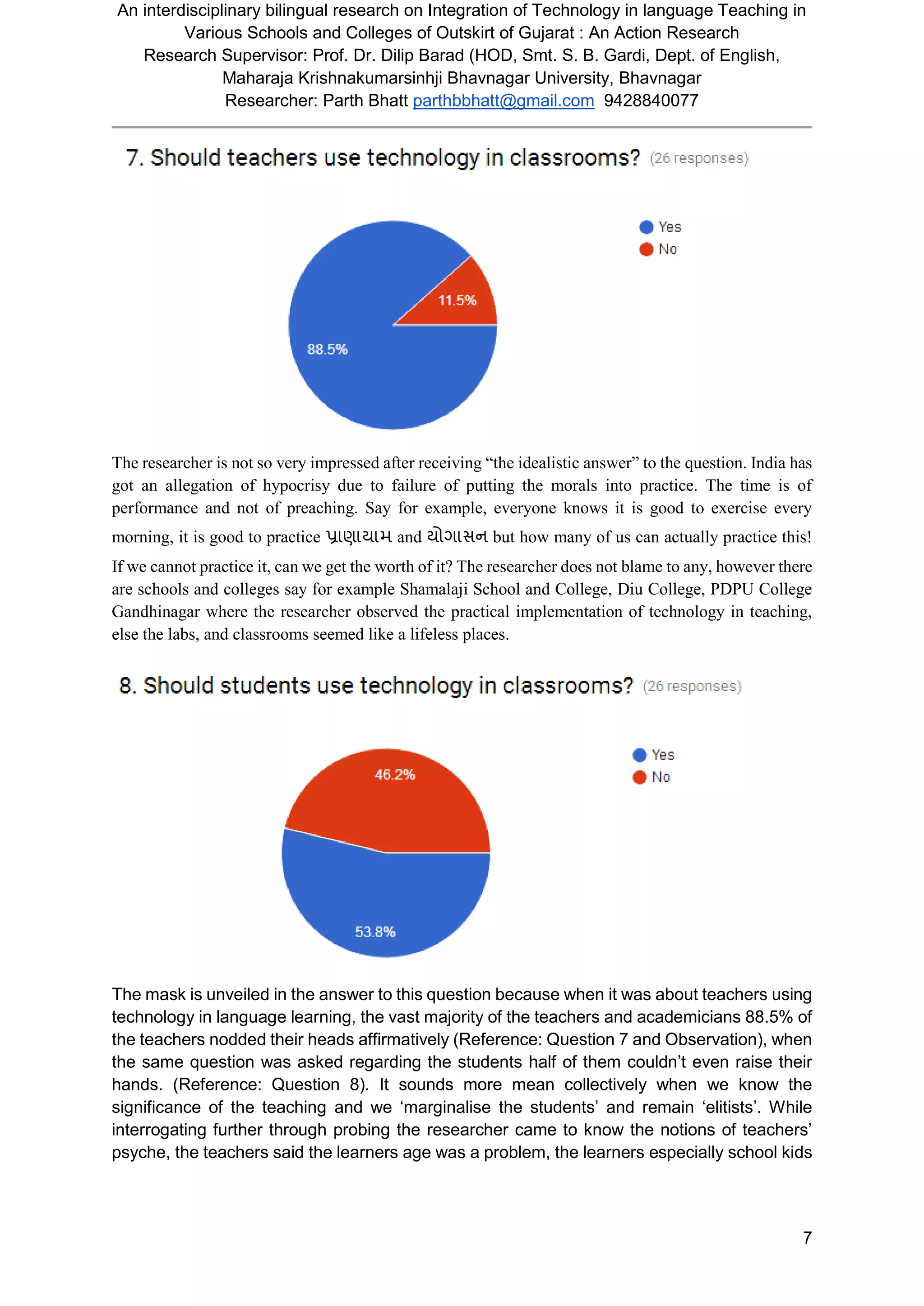 An interdisciplinary bilingual research on Integration of Technology in language Teaching in
Various Schools and Colleges of Outskirt of Gujarat : An Action Research
Research Supervisor: Prof. Dr. Dilip Barad (HOD, Smt. S. B. Gardi, Dept. of English,
Maharaja Krishnakumarsinhji Bhavnagar University, Bhavnagar
Researcher: Parth Bhatt parthbbhatt@gmail.com 9428840077
7
The researcher is not so very impressed after receiving “the idealistic answer” to the question. India has
got an allegation of hypocrisy due to failure of putting the morals into practice. The time is of
performance and not of preaching. Say for example, everyone knows it is good to exercise every
morning, it is good to practice પ્રાણાયામ and યોર્ાસન but how many of us can actually practice this!
If we cannot practice it, can we get the worth of it? The researcher does not blame to any, however there
are schools and colleges say for example Shamalaji School and College, Diu College, PDPU College
Gandhinagar where the researcher observed the practical implementation of technology in teaching,
else the labs, and classrooms seemed like a lifeless places.
The mask is unveiled in the answer to this question because when it was about teachers using
technology in language learning, the vast majority of the teachers and academicians 88.5% of
the teachers nodded their heads affirmatively (Reference: Question 7 and Observation), when
the same question was asked regarding the students half of them couldn’t even raise their
hands. (Reference: Question 8). It sounds more mean collectively when we know the
significance of the teaching and we ‘marginalise the students’ and remain ‘elitists’. While
interrogating further through probing the researcher came to know the notions of teachers’
psyche, the teachers said the learners age was a problem, the learners especially school kids
 