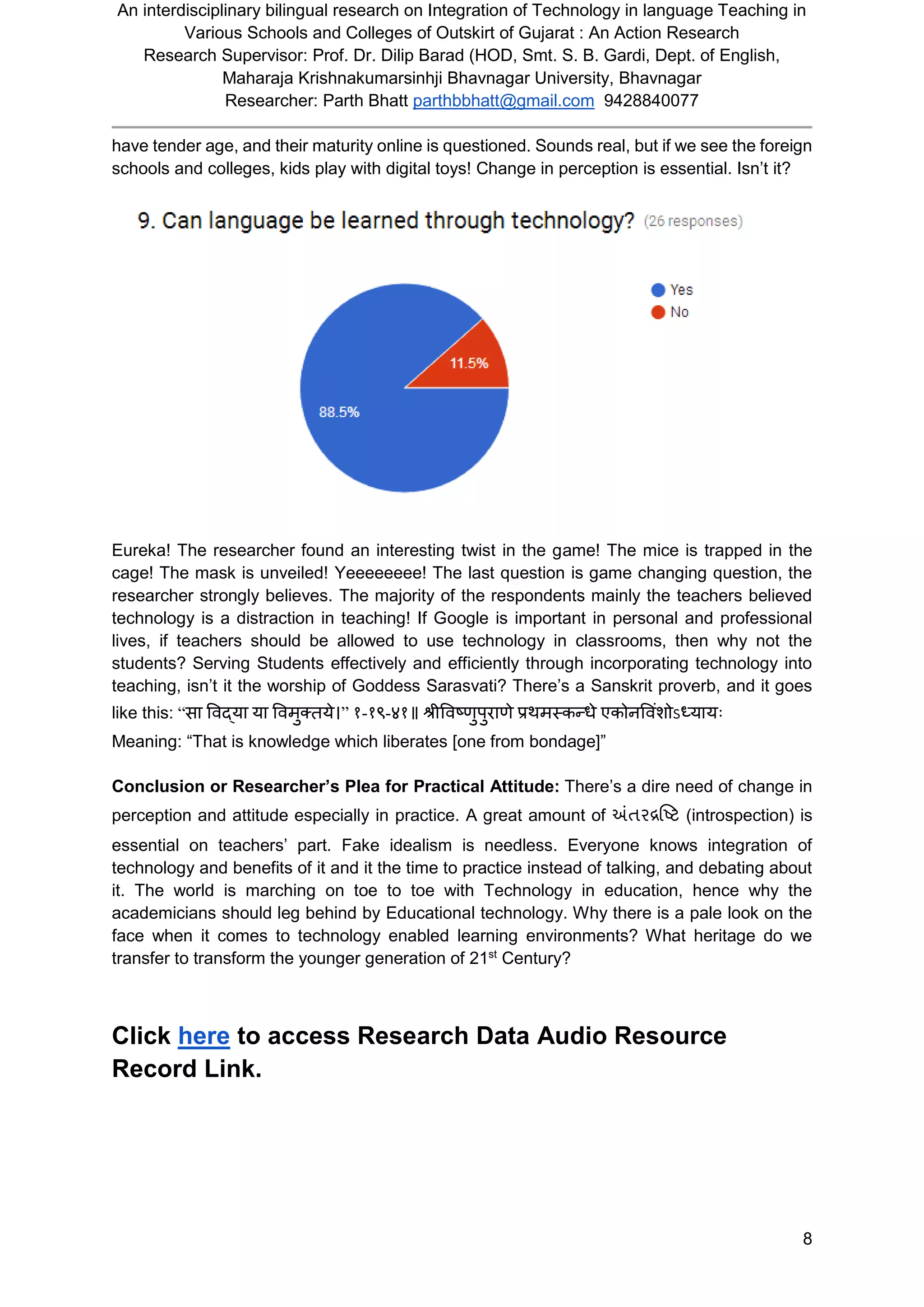 An interdisciplinary bilingual research on Integration of Technology in language Teaching in
Various Schools and Colleges of Outskirt of Gujarat : An Action Research
Research Supervisor: Prof. Dr. Dilip Barad (HOD, Smt. S. B. Gardi, Dept. of English,
Maharaja Krishnakumarsinhji Bhavnagar University, Bhavnagar
Researcher: Parth Bhatt parthbbhatt@gmail.com 9428840077
8
have tender age, and their maturity online is questioned. Sounds real, but if we see the foreign
schools and colleges, kids play with digital toys! Change in perception is essential. Isn’t it?
Eureka! The researcher found an interesting twist in the game! The mice is trapped in the
cage! The mask is unveiled! Yeeeeeeee! The last question is game changing question, the
researcher strongly believes. The majority of the respondents mainly the teachers believed
technology is a distraction in teaching! If Google is important in personal and professional
lives, if teachers should be allowed to use technology in classrooms, then why not the
students? Serving Students effectively and efficiently through incorporating technology into
teaching, isn’t it the worship of Goddess Sarasvati? There’s a Sanskrit proverb, and it goes
like this: “सा विद्या या विमुक्तये।” १-१९-४१॥ श्रीविष्णुपुराणे प्रथमस्कन्धे एकोनवििंशोऽध्यायः
Meaning: “That is knowledge which liberates [one from bondage]”
Conclusion or Researcher’s Plea for Practical Attitude: There’s a dire need of change in
perception and attitude especially in practice. A great amount of અંતરદ્રષ્ષ્િ (introspection) is
essential on teachers’ part. Fake idealism is needless. Everyone knows integration of
technology and benefits of it and it the time to practice instead of talking, and debating about
it. The world is marching on toe to toe with Technology in education, hence why the
academicians should leg behind by Educational technology. Why there is a pale look on the
face when it comes to technology enabled learning environments? What heritage do we
transfer to transform the younger generation of 21st
Century?
Click here to access Research Data Audio Resource
Record Link.
 