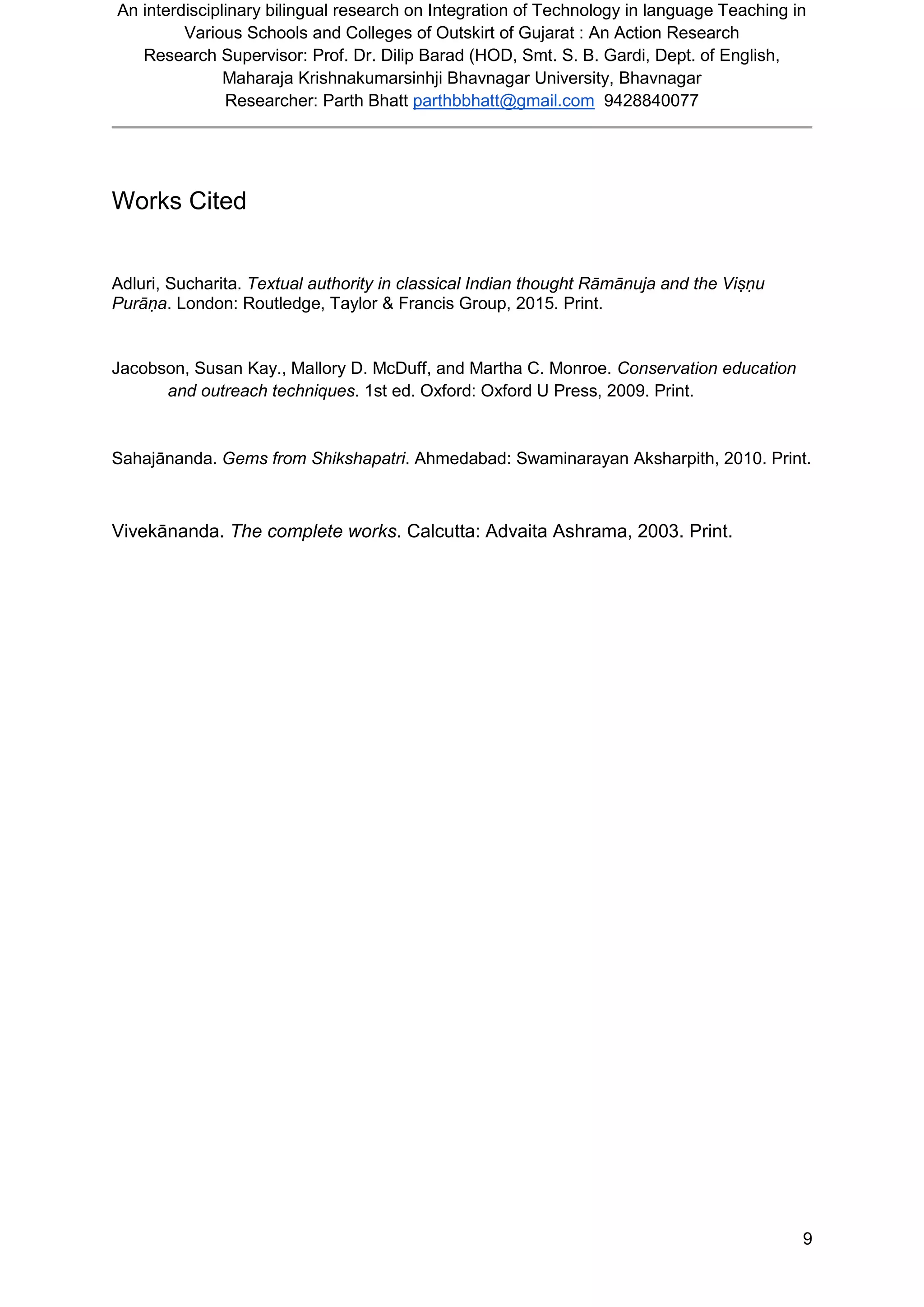 An interdisciplinary bilingual research on Integration of Technology in language Teaching in
Various Schools and Colleges of Outskirt of Gujarat : An Action Research
Research Supervisor: Prof. Dr. Dilip Barad (HOD, Smt. S. B. Gardi, Dept. of English,
Maharaja Krishnakumarsinhji Bhavnagar University, Bhavnagar
Researcher: Parth Bhatt parthbbhatt@gmail.com 9428840077
9
Works Cited
Adluri, Sucharita. Textual authority in classical Indian thought Rāmānuja and the Viṣṇu
Purāṇa. London: Routledge, Taylor & Francis Group, 2015. Print.
Jacobson, Susan Kay., Mallory D. McDuff, and Martha C. Monroe. Conservation education
and outreach techniques. 1st ed. Oxford: Oxford U Press, 2009. Print.
Sahajānanda. Gems from Shikshapatri. Ahmedabad: Swaminarayan Aksharpith, 2010. Print.
Vivekānanda. The complete works. Calcutta: Advaita Ashrama, 2003. Print.
 