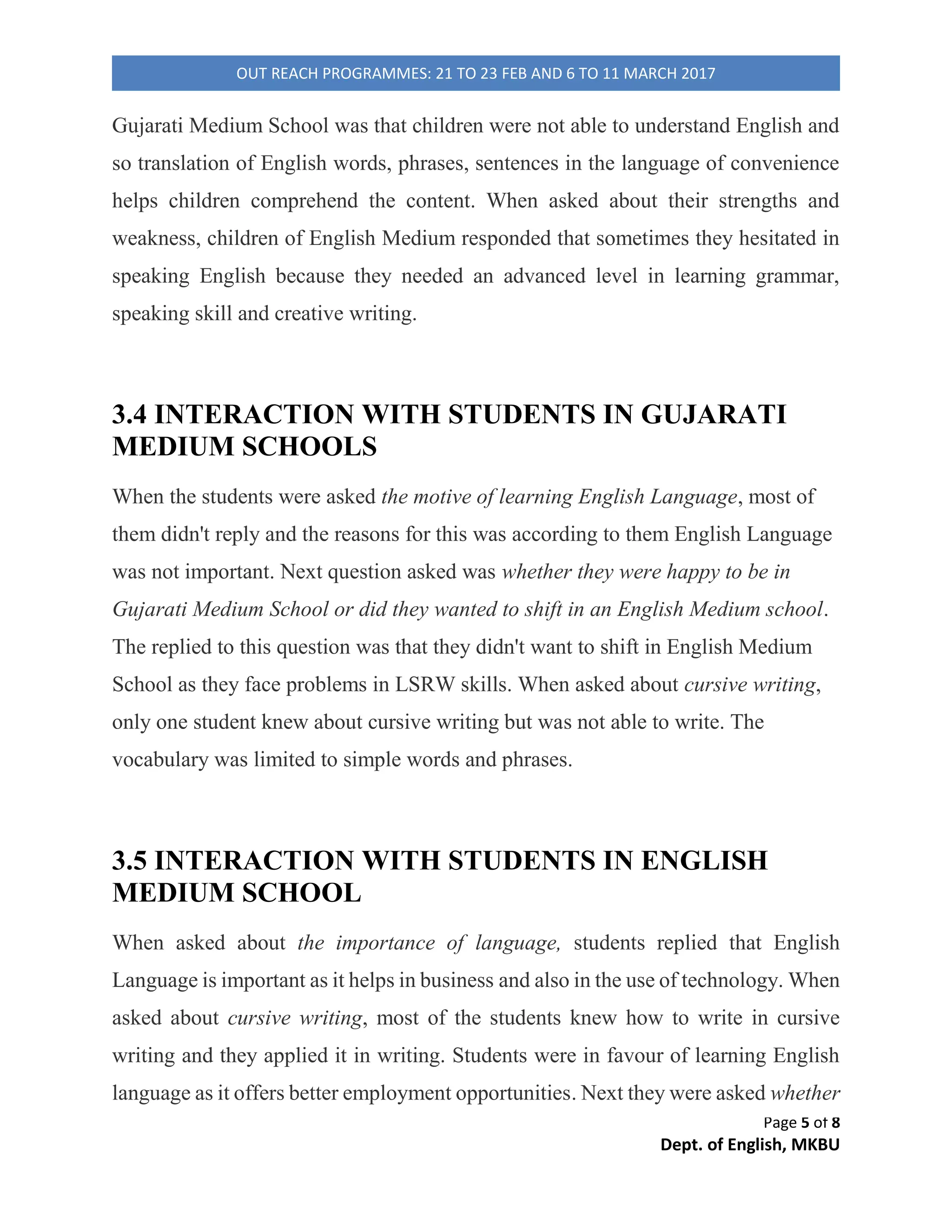 Page 1 of 8
Dept. of English, MKBU
OUT REACH PROGRAMMES: 21 TO 23 FEB AND 6 TO 11 MARCH 2017
SURVEY OF ENGLISH & GUJARATI
MEDIUM SCHOOL STUDENTs’
APPROACH TOWARDS ENGLISH
LANGUAGE
Prepared by:
Divya choudhary
Brijal Oza
Disha Trivedi
Budhiditya Das
Hezal Trivedi
Zarna Bhatti
Dharmishtha Pandya
Architaba Gohil
1) Samter High School
2) Primary school, Kareni Village
3) Chanakya Science School, Una
4) Rajkiya Higher Secondary School, Mount Abu
5) Shamlaji Arts College, Shamlaji
Department of English
Maharaja Krishnakumarsinhji Bhavnagar University
Bhavnagar, Gujarat
India
 