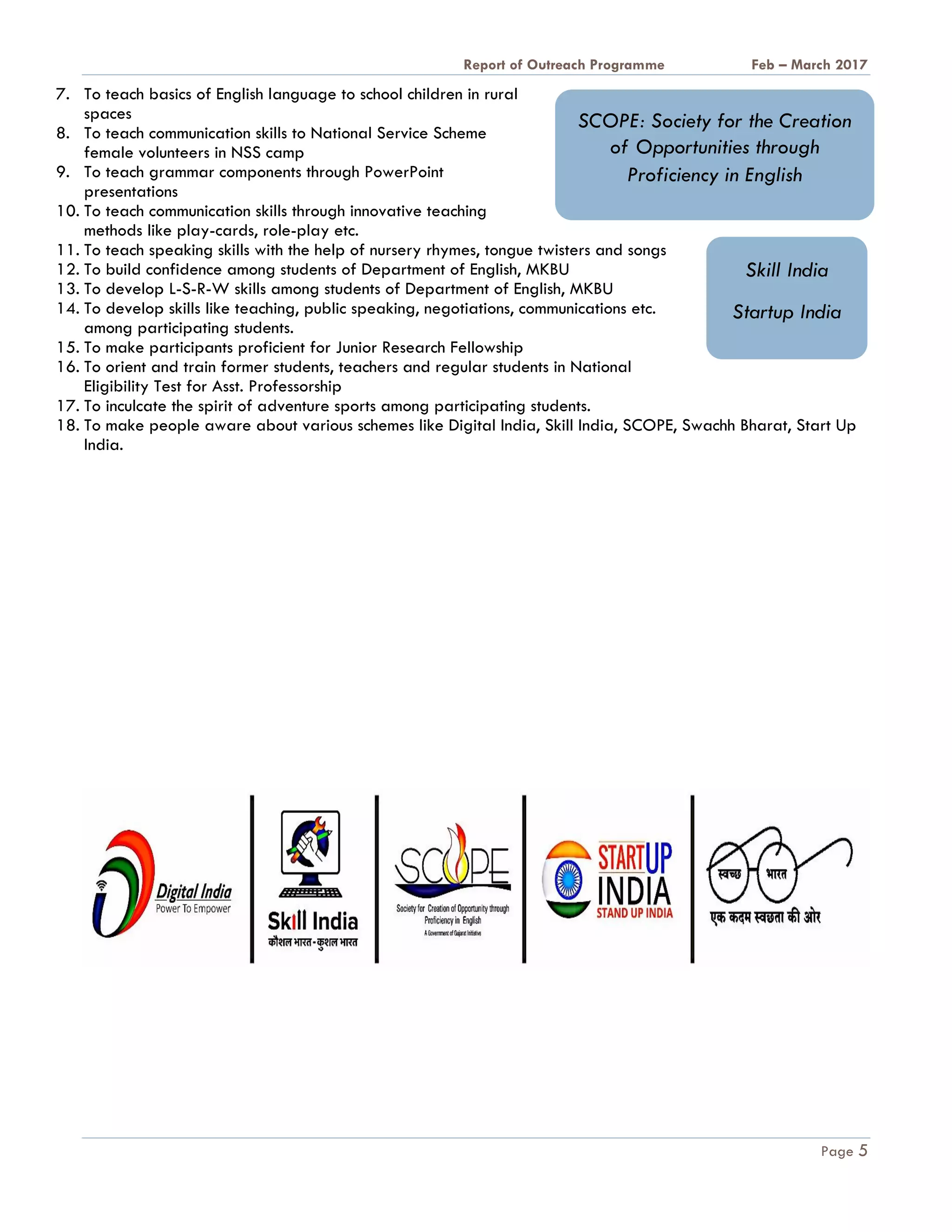 A Report on Outreach Programme Feb – March 2017
Page 5
7. To teach basics of English language to school children in rural
spaces
8. To teach communication skills to National Service Scheme
female volunteers in NSS camp
9. To teach grammar components through PowerPoint
presentations
10. To teach communication skills through innovative teaching
methods like play-cards, role-play etc.
11. To teach speaking skills with the help of nursery rhymes, tongue twisters and songs
12. To build confidence among students of Department of English, MKBU
13. To develop L-S-R-W skills among students of Department of English, MKBU
14. To develop skills like teaching, public speaking, negotiations, communications etc.
among participating students.
15. To make participants proficient for Junior Research Fellowship
16. To orient and train former students, teachers and regular students in National
Eligibility Test for Asst. Professorship
17. To inculcate the spirit of adventure sports among participating students.
18. To make people aware about various schemes like Digital India, Skill India, SCOPE, Swachh Bharat, Start Up
India.
SCOPE: Society for the Creation
of Opportunities through
Proficiency in English
Skill India
Startup India
 