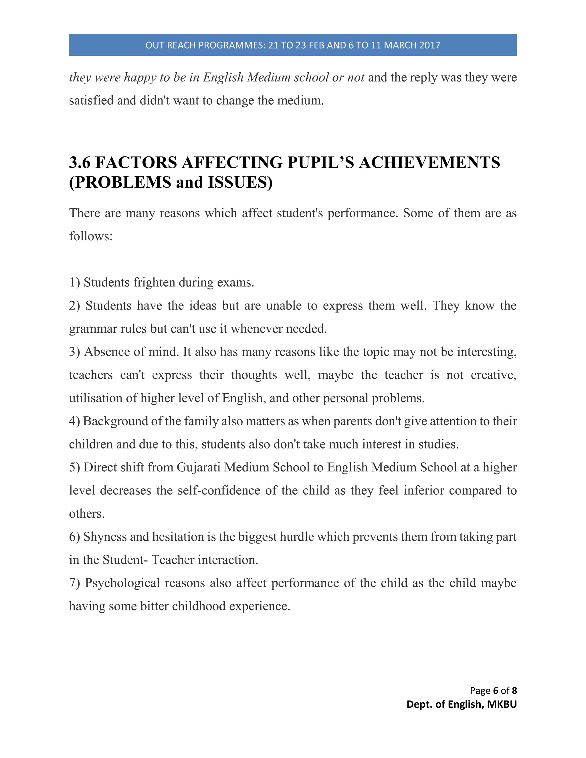 Page 2 of 8
Dept. of English, MKBU
OUT REACH PROGRAMMES: 21 TO 23 FEB AND 6 TO 11 MARCH 2017
Table of Contents
SURVEY OF ENGLISH & GUJARATI MEDIUM SCHOOL STUDENTs’ APPROACH TOWARDS ENGLISH
LANGUAGE....................................................................................................................................................1
1. INTRODUCTION ..................................................................................................................................2
2. OBJECTIVES ...........................................................................................................................................3
3. METHODOLOGY ....................................................................................................................................3
3.1 DATA COLLECTION ..............................................................................................................................4
3.2 DATA ANALYSIS...................................................................................................................................4
3.3 MEDIUM OF INSTRUCTION.................................................................................................................4
3.4 INTERACTION WITH STUDENTS IN GUJARATI MEDIUM SCHOOLS.....................................................5
3.5 INTERACTION WITH STUDENTS IN ENGLISH MEDIUM SCHOOL.........................................................5
3.6 FACTORS AFFECTING PUPIL’S ACHIEVEMENTS (PROBLEMS and ISSUES)...........................................6
4. MAJOR FINDINGS..................................................................................................................................7
5. LIMITATIONS .........................................................................................................................................7
6. CONCLUSION.........................................................................................................................................8
1. INTRODUCTION
Research means a suspicious analysis or inquiry especially through search for new
specifics in any division of knowledge. There are many types of research and one of
them is descriptive research which is used in this paper.
English in India is one of the main communication languages in a multilingual
state. Teaching of English at the primary level is a worldwide awareness. The goals
of English Language learning at primary level are two-fold: attainment of a basic
proficiency as it required in natural language and development of language into an
instrument for knowledge acquisition.
 