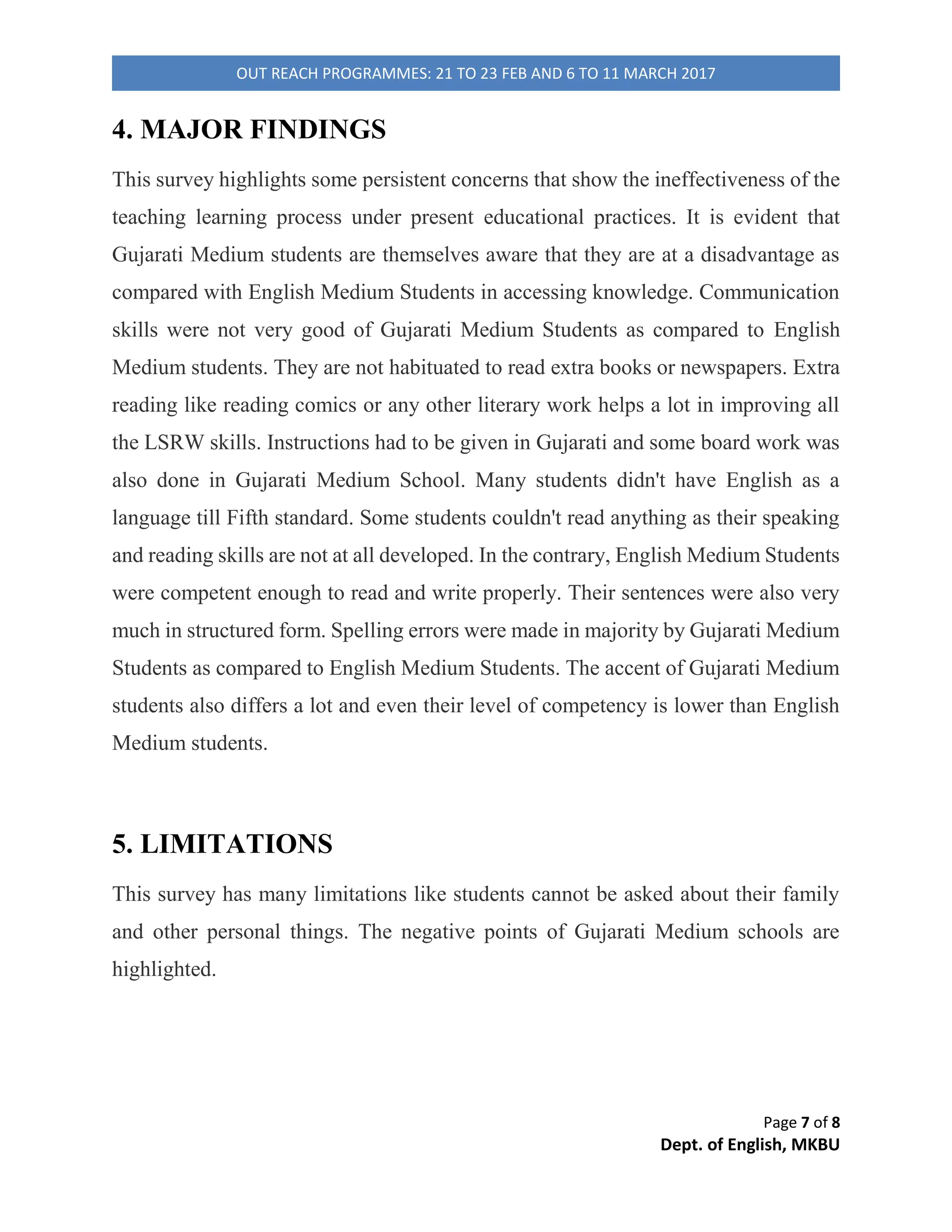 Page 3 of 8
Dept. of English, MKBU
OUT REACH PROGRAMMES: 21 TO 23 FEB AND 6 TO 11 MARCH 2017
2. OBJECTIVES
The objective of this survey was to ascertain the difference between the level of
competence among the students of English Medium and Gujarati Medium. Another
objective was to know their perspective towards English Language which means do
they find this language easy or difficult, what problems they face while using it and
the reasons behind making errors etc.
3. METHODOLOGY
The information of schools was gathered in order to initiate the survey and
permission was sought from Principals. Questionnaire are any written equipment
that present respondents with a series of questions or statements to which they are to
react either by writing out their answers or selecting from among existing answers.
Questions are mainly efficient for gathering data on a large- scale basis (Brown). A
questionnaire was prepared in which ten objective questions of grammar and two
descriptive questions i.e. favourite festival and five sentences about themselves were
given to test their writing skills as well as grammar. A comprehensive paragraph was
given to test their reading as well as speaking skills. A diary was also maintained in
which all the observation was recorded. Describing a Diary Study, it is that "The
diary study is a method of understanding participant behaviour and intent by having
participants record events as they happen. This recording usually occurs in two
ways: participants answer predefined questions about events (feedback studies) or
participants capture media that are then used as prompts for discussion in interviews
(elicitation studies) (Carter). There are basically three types of interviews- Fully
structured, Semi- structured and unstructured. The aim was to explore the thinking
 