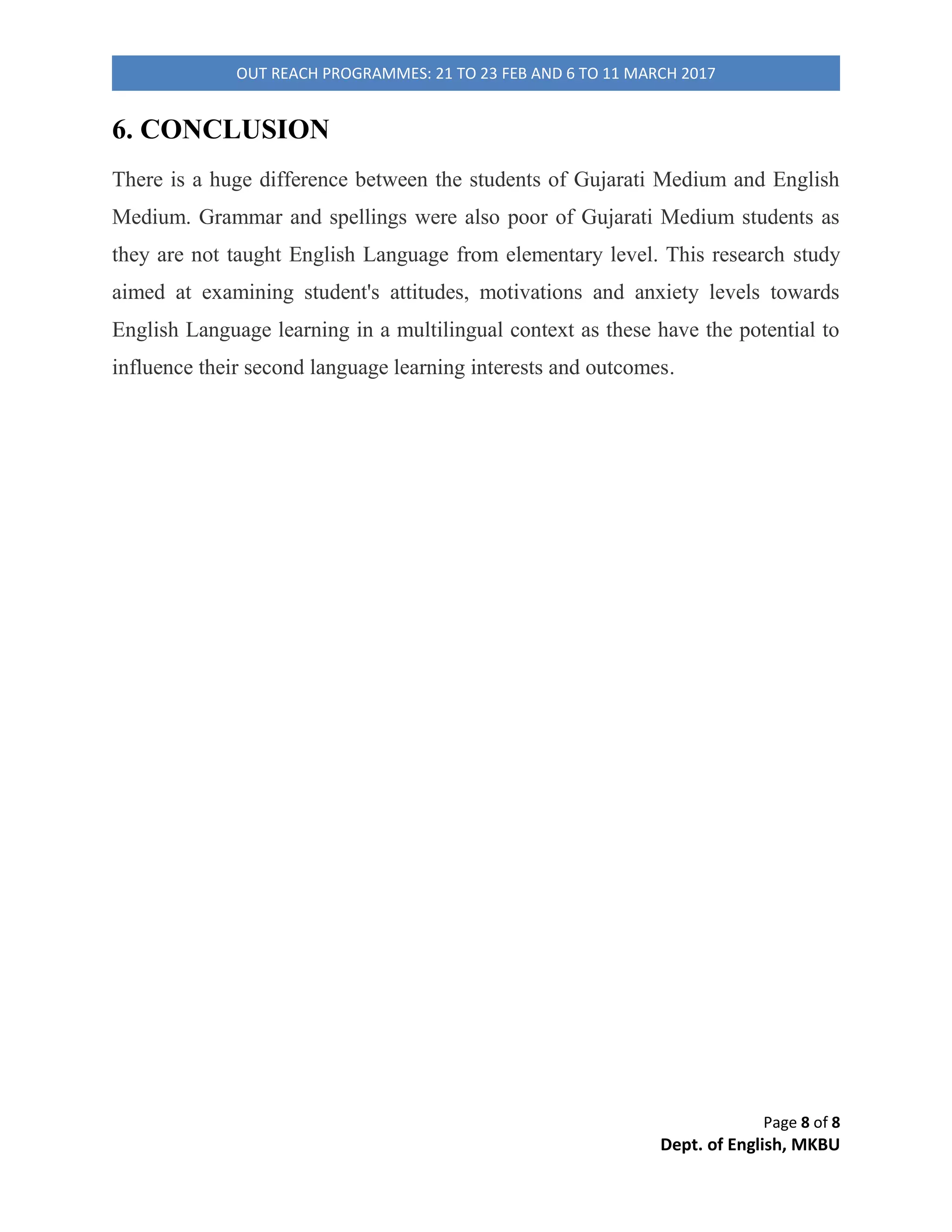 Page 4 of 8
Dept. of English, MKBU
OUT REACH PROGRAMMES: 21 TO 23 FEB AND 6 TO 11 MARCH 2017
behind student's approach towards English language using Semi-structured and
unstructured style (Drever).
3.1 DATA COLLECTION
An interactive session was organised with students and their English teacher in
which questions were asked like student's level of the base of English Language, to
which extent were they serious about their studies, and is it necessary to learn
English Language in primary level etc.
3.2 DATA ANALYSIS
Data collected was both quantitative and qualitative when it was analysed
accordingly. The understanding of information is verified with the qualitative
analysis of data from classroom observation, interaction with students. In English
Medium school, most of the students think that English is easy but just a few of them
had problem regarding spellings and grammar. The students think that English
Language is important as it may be helpful to them in the future. Some students
preferred to speak in the language which they were having as the subject for example
Sanskrit Language in Sanskrit class and Gujarati Language in Gujarati class. In
Gujarati Medium School, students faced problems in reading and writing and most
of them were not able to pronounce simple words. They were taught English in
Gujarati Language which is also called the grammar- translation method.
3.3 MEDIUM OF INSTRUCTION
The language generally used for giving instructions is the mother tongue or the
regional language i.e. Gujarati in Gujarati Medium School and in English Medium
School, generally both mother tongue and English was used. The reason for this in
 