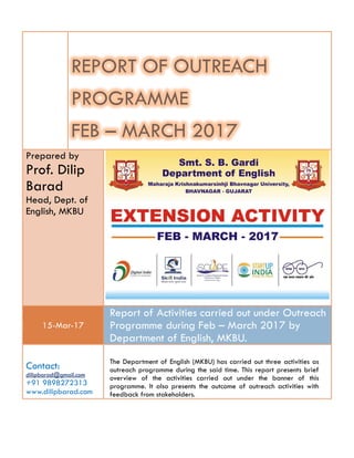 A REPORT ON
OUTREACH PROGRAMME
FEB – MARCH 2017
Prepared by
Prof. Dilip
Barad
Head, Dept. of
English, MKBU
15-Mar-17
A Report on Activities carried out under
Outreach Programme during Feb – March
2017 by Department of English, MKBU.
Contact:
dilipbarad@gmail.com
+91 9898272313
www.dilipbarad.com
The Department of English (MKBU) has carried out three activities as
outreach programme during the said time. This report presents brief
overview of the activities carried out under the banner of this
programme. It also presents the outcome of outreach activities with
feedback from stakeholders.
 