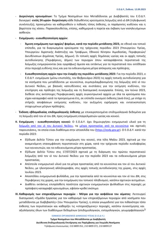Ε.Ο.Δ.Υ., Έκθεση 12.09.2023
ΕΘΝΙΚΟΣ ΟΡΓΑΝΙΣΜΟΣ ΔΗΜΟΣΙΑΣ ΥΓΕΙΑΣ (Ε.Ο.Δ.Υ.)
Τμήμα Νοσημάτων που Μεταδίδονται με Διαβιβαστές
Διεύθυνση Επιδημιολογικής Επιτήρησης και Παρέμβασης για Λοιμώδη Νοσήματα
Τηλέφωνα επικοινωνίας: 210 8899 052, 210 8899 072, 210 8899137
5
‐ Διερεύνηση κρουσμάτων: Το Τμήμα Νοσημάτων που Μεταδίδονται με Διαβιβαστές του Ε.Ο.Δ.Υ.
διενεργεί -εντός 24 ωρών- διερεύνηση κάθε δηλωθέντος κρούσματος λοίμωξης από ιό ΔΝ (τηλεφωνική
συνέντευξη), προκειμένου να καθορισθούν ο πιθανός τόπος έκθεσης, οι παράγοντες κινδύνου και η
βαρύτητα της νόσου. Παρακολουθείται, επίσης, καθημερινά η πορεία και έκβαση των νοσηλευόμενων
ασθενών.
‐ Ενημέρωση - ευαισθητοποίηση αρχών:
‐ Άμεση ενημέρωση των αρχών/ φορέων, κατά την περίοδο μετάδοσης 2023, σε εθνικό και τοπικό
επίπεδο, για τα διαγνωσμένα κρούσματα της τρέχουσας περιόδου 2023 (Υπουργείου Υγείας,
Υπουργείου Αγροτικής Ανάπτυξης και Τροφίμων, Εθνικού Κέντρου Αιμοδοσίας, Περιφερειών/
Διευθύνσεων Δημόσιας Υγείας, Δήμων). Οι τοπικές αρχές δημόσιας υγείας και οι αρχές τοπικής
αυτοδιοίκησης (Περιφέρειες, Δήμοι) των περιοχών όπου καταγράφονται περιστατικά της
λοίμωξης ενημερώνονται (και εγγράφως) άμεσα και εκτάκτως για τα περιστατικά που εκτέθηκαν
στην περιοχή ευθύνης τους και για τα ενδεικνυόμενα μέτρα απόκρισης και πρόληψης.
‐ Ευαισθητοποίηση αρχών πριν την έναρξη της περιόδου μετάδοσης 2023: Για την περίοδο 2023, ο
Ε.Ο.Δ.Υ. ενημέρωσε (μέσω επιστολής, τον Φεβρουάριο 2023) τις αρχές τοπικής αυτοδιοίκησης για
τα νοσήματα που μεταδίδονται με κουνούπια, συμπεριλαμβανομένης της λοίμωξης από ιό του
Δυτικού Νείλου, με βασικές κατευθύνσεις και συστάσεις για την εκτίμηση κινδύνου, την
επιτήρηση και πρόληψη της λοίμωξης και τη διατομεακή συνεργασία. Επίσης, τον Ιούνιο 2023,
διέθεσε στις αντίστοιχες Περιφερειακές αρχές συγκεντρωτικό αρχείο με όλα τα κρούσματα που
είχαν καταγραφεί κατά τα προηγούμενα έτη, σε επίπεδο οικισμού έκθεσης (ανά έτος), με στόχο τη
στήριξη αποφάσεων εκτίμησης κινδύνου, την αυξημένη εγρήγορση και εντατικοποίηση
στοχευμένων μέτρων πρόληψης.
‐ Έκδοση εβδομαδιαίας επιδημιολογικής έκθεσης με επικαιροποιημένα επιδημιολογικά δεδομένα για
τη λοίμωξη από τον ιό του ΔΝ, προς ενημέρωση επαγγελματιών υγείας και κοινού.
II. Ενημέρωση - ευαισθητοποίηση κοινού: Ο Ε.Ο.Δ.Υ. έχει δημιουργήσει ενημερωτικό υλικό για τη
λοίμωξη από τον ιό του Δυτικού Νείλου, τα μέτρα προστασίας από τα κουνούπια και σχετικές
παρουσιάσεις, τα οποία είναι διαθέσιμα στην ιστοσελίδα του (https://eody.gov.gr). Ο Ε.Ο.Δ.Υ. κατά την
περίοδο 2023:
• Εξέδωσε Δελτίο Τύπου για την ενημέρωση του κοινού, στα τέλη Μαΐου 2023, σχετικά με την
αναμενόμενη επανεμφάνιση περιστατικών στη χώρα, κατά την τρέχουσα περίοδο κυκλοφορίας
των κουνουπιών, και τα ενδεικνυόμενα μέτρα προστασίας.
• Εξέδωσε Δελτίο Τύπου στις 17/07/2023 σχετικά με τη διάγνωση του πρώτου περιστατικού
λοίμωξης από τον ιό του Δυτικού Νείλου για την περίοδο 2023 και τα ενδεικνυόμενα μέτρα
προστασίας.
• Απέστειλε ενημερωτικό υλικό για τα μέτρα προστασίας από τα κουνούπια και τον ιό του Δυτικού
Νείλου, με ηλεκτρονική αλληλογραφία, στις αρχές τοπικής αυτοδιοίκησης της χώρας, στις αρχές
Ιουλίου 2023.
• Αποστέλλει ενημερωτικά φυλλάδια, για την προστασία από τα κουνούπια και τον ιό του ΔΝ, στις
Περιφέρειες της χώρας, για την ενημέρωση του τοπικού πληθυσμού, κατόπιν σχετικών αιτημάτων.
• Διαθέτει εκτάκτως επιπρόσθετη ποσότητα σχετικών ενημερωτικών φυλλαδίων στις περιοχές με
πρόσφατη καταγραφή κρουσμάτων, εφόσον κριθεί σκόπιμο.
III. Καθορισμός των επηρεαζόμενων περιοχών - Μέτρα για την ασφάλεια του αίματος: Λειτουργεί
διατομεακή «Ομάδα Εργασίας για τον καθορισμό των επηρεαζόμενων περιοχών από νοσήματα που
μεταδίδονται με διαβιβαστές» (του Υπουργείου Υγείας), η οποία γνωμοδοτεί για τον πιθανότερο τόπο
έκθεσης των περιστατικών και καθορίζει τις «επηρεαζόμενες» περιοχές, κατόπιν συνεκτίμησης και
αξιολόγησης όλων των διαθέσιμων δεδομένων (επιδημιολογικών, εντομολογικών, γεωμορφολογικών
 