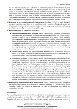 Ε.Ο.Δ.Υ., Έκθεση 12.09.2023
ΕΘΝΙΚΟΣ ΟΡΓΑΝΙΣΜΟΣ ΔΗΜΟΣΙΑΣ ΥΓΕΙΑΣ (Ε.Ο.Δ.Υ.)
Τμήμα Νοσημάτων που Μεταδίδονται με Διαβιβαστές
Διεύθυνση Επιδημιολογικής Επιτήρησης και Παρέμβασης για Λοιμώδη Νοσήματα
Τηλέφωνα επικοινωνίας: 210 8899 052, 210 8899 072, 210 8899137
6
κα). Στις επηρεαζόμενες περιοχές λαμβάνονται τα απαραίτητα μέτρα για την ασφάλεια του αίματος
από το Εθνικό Κέντρο Αιμοδοσίας (ΕΚΕΑ). Οι επηρεαζόμενες από τον ιό του ΔΝ περιοχές της χώρας
(Δήμοι με τουλάχιστον ένα ανθρώπινο κρούσμα) δημοσιεύονται στην ιστοσελίδα του Ε.Ο.Δ.Υ. και
ανανεώνονται τακτικά με βάση τα επιδημιολογικά δεδομένα. Μέτρα για την ασφάλεια του αίματος
προς τις υπηρεσίες αιμοδοσίας όλης της χώρας αποφασίζονται και κοινοποιούνται από το ΕΚΕΑ
(www.ekea.gr). Επιπρόσθετα, το Συντονιστικό Κέντρο Αιμοεπαγρύπνησης και Επιτήρησης Μεταγγίσεων
του Ε.Ο.Δ.Υ. αποστέλλει στις αρμόδιες υπηρεσίες οδηγίες αιμοεπαγρύπνησης για τον ιό του ΔΝ.
IV. Συνεργασία με το Υπουργείο Αγροτικής Ανάπτυξης και Τροφίμων (ΥΠΑΑΤ), το οποίο διενεργεί
επιτήρηση της λοίμωξης από ιό του ΔΝ σε ιπποειδή και πτηνά - Ανταλλαγή πληροφοριών μεταξύ των
εθνικών αρχών δημόσιας υγείας και υγείας των ζώων, για την ενίσχυση της επιτήρησης της λοίμωξης
σε ανθρώπους, ιπποειδή και πτηνά, από τις αρμόδιες αρχές.
V. Δράσεις επιτήρησης και ελέγχου των κουνουπιών:
• Ευαισθητοποίηση Περιφερειών και Δήμων για την έγκαιρη έναρξη, οργάνωση και υλοποίηση
αποτελεσματικών ολοκληρωμένων προγραμμάτων διαχείρισης κουνουπιών στην περιοχή ευθύνης
τους και την ανάδειξή τους σε θέμα υψηλής προτεραιότητας. Για το 2023, ο Ε.Ο.Δ.Υ. απέστειλε
σχετικές επιστολές ευαισθητοποίησης στα μέσα Φεβρουαρίου 2023 (με τα συνιστώμενα βασικά
βήματα ώστε να επιτευχθεί έγκαιρη και επιτυχής υλοποίηση των έργων διαχείρισης κουνουπιών)
και ενημερώνει εκτάκτως (τηλεφωνικά και εγγράφως) τις τοπικές αρχές των περιοχών, όπου
καταγράφηκαν πρόσφατα κρούσματα της λοίμωξης, για τα συνιστώμενα μέτρα πρόληψης και
απόκρισης (όπως π.χ. εντατικοποίηση των έργων ελέγχου των κουνουπιών και δράσεις
ενημέρωσης του τοπικού πληθυσμού).
• Παρακολούθηση πορείας των έργων διαχείρισης κουνουπιών και συγκέντρωση στοιχείων
σχετικά με το στάδιο υλοποίησης των έργων καταπολέμησης κουνουπιών, ανά Περιφέρεια ή
Περιφερειακή Ενότητα, μέσω προτυποποιημένου ερωτηματολογίου.
• Εντομολογική επιτήρηση: Ο Ε.Ο.Δ.Υ., για την περίοδο 2023, συμμετέχει/οργανώνει/διενεργεί έργο
ενεργητικής εντομολογικής επιτήρησης, σε συνεργασία με αρχές τοπικής αυτοδιοίκησης
(Περιφέρειες/ Περιφερειακές Ενότητες) και αναδόχους, με τη Μονάδα Ιατρικής Εντομολογίας της
Σχολής Δημόσιας Υγείας του Πανεπιστημίου Δυτικής Αττικής, με το Εργαστήριο Μοριακής
Εντομολογίας του Ινστιτούτου Μοριακής Βιολογίας και Βιοτεχνολογίας του Ιδρύματος Τεχνολογίας
Έρευνας και με το Μπενάκειο Φυτοπαθολογικό Ινστιτούτο, με την τοποθέτηση παγίδων σύλληψης
κουνουπιών σε διάφορες περιοχές της χώρας και έλεγχο δειγμάτων συλλεχθέντων κουνουπιών για
την παρουσία του ιού. Στο πλαίσιο του έργου αυτού, σε κάθε ένδειξη κυκλοφορίας του ιού σε
κουνούπια, ο Ε.Ο.Δ.Υ. ενημερώνει άμεσα (μέσω ειδικής διαδικτυακής πλατφόρμας) τις αρμόδιες
αρχές δημόσιας υγείας των Περιφερειών. Επίσης, συστήνει στις τοπικές αρχές τη διενέργεια
εντομολογικής επιτήρησης και την εντατικοποίησή της στις ευρύτερες επηρεαζόμενες περιοχές και
συνεχίζει την προσπάθεια συλλογής εντομολογικών δεδομένων στις περιοχές αυτές.
VI. Επικοινωνία με φορείς δημόσιας υγείας του εξωτερικού: Ο Ε.Ο.Δ.Υ. βρίσκεται σε συνεχή επικοινωνία
και ανταλλαγή απόψεων και τεχνογνωσίας με το Ευρωπαϊκό Κέντρο για την Πρόληψη και τον Έλεγχο
Νοσημάτων (ECDC) και δηλώνει τα περιστατικά στο ECDC, σε εβδομαδιαία βάση, βάσει του
πρωτοκόλλου του ECDC.
Συμπεράσματα
Κρούσματα λοίμωξης από ιό του Δυτικού Νείλου εμφανίζονται σε πολλές χώρες παγκοσμίως, όπως και σε
πολλές Ευρωπαϊκές χώρες, σε ετήσια βάση. Τα έτη 2010-2014 και 2017-2022 καταγράφηκαν κρούσματα
λοίμωξης από τον ιό του Δυτικού Νείλου σε διάφορες περιοχές (και) της χώρας μας, κατά τους
 