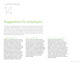 /23 SUGGESTIONS FOR EMPLOYERS
1. Make flexibility the norm
Flexible work arrangements are at the heart
of Work-Life Design. Employees increasingly
expect their employers to trust them to
tailor their own schedules, and give them
the freedom to work from home at least
occasionally. And the availability of these and
other arrangements, such as paid and unpaid
leave, can help determine where talented
people choose to work. To facilitate this
flexibility, employers should be more open
to employees accessing technology and files
outside the workplace. This might include
greater use of teleconferencing and personal
laptops, tablets, and smartphones, as well
as cloud-based applications such as Gmail,
Google Docs, Dropbox, and Office 365.
2. Encourage downtime
Even as workers desire greater flexibility,
they are wary of burnout from work creeping
into personal time such as weekends and
vacations. Employers can strike a balance
by allowing greater use of technology and
virtual collaboration tools while restricting
the performance of work outside designated
business hours. Encouraging talented workers
to take the time off that they’ve earned is a
no-brainer, while instituting restrictions on
email accessibility is a major differentiator
between organizations. Few workers are
accustomed to having their personal
sphere protected.
Suggestions for employers
Employers should differentiate from the pack by helping their workers thrive
– personally and professionally – in this era of continuous change and high
expectations. While an organization’s clients may expect service around the
clock, it doesn’t mean that everyone on the team should feel the pressure to
work non-stop. Employers should let talent know they respect their right to
lead happy, healthy, and balanced lives, while also providing them with the
tools to thrive and grow professionally.
14
3. Ensure that work is meaningful
Many workers seek meaningful work
experiences that allow them to make a
positive difference to society. They yearn for
a purpose, as well as a paycheck. To cater for
this demand, employers should offer more
opportunities to work on socially oriented
projects. They could seek out partnerships with
charities and other non-profit organizations, or
look to sponsor worthwhile community causes.
They could also encourage workers to devote
a portion of their working week to volunteer
activities. Finally, offering more sabbatical time
could encourage talent to explore outside
interests without feeling the need to sever ties
with their company.
CONTENTS
 
