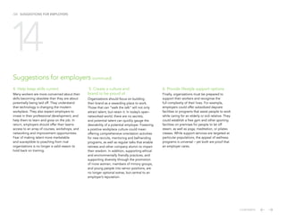 /24 SUGGESTIONS FOR EMPLOYERS
4. Help keep skills current
Many workers are more concerned about their
skills becoming obsolete than they are about
potentially being laid off. They understand
that technology is changing the modern
workplace. They also expect employers to
invest in their professional development, and
help them to learn and grow on the job. In
return, employers should offer their teams
access to an array of courses, workshops, and
networking and improvement opportunities.
Fear of making talent more marketable
and susceptible to poaching from rival
organizations is no longer a valid reason to
hold back on training.
5. Create a culture and
brand to be proud of
Organizations should focus on building
their brand as a rewarding place to work.
Those that can “walk the talk” will not only
attract talent, but retain it. In today’s open-
networked world, there are no secrets,
and potential talent can quickly gauge the
desirability of a potential employer. Fostering
a positive workplace culture could mean
offering comprehensive orientation activities
for new recruits, mentoring and befriending
programs, as well as regular talks that enable
retirees and other company alumni to impart
their wisdom. In addition, supporting ethical
and environmentally friendly practices, and
supporting diversity through the promotion
of more women, members of minory groups,
and young people into senior positions, are
no longer optional extras, but central to an
employer’s reputation.
6. Provide lifestyle support options
Finally, organizations must be prepared to
support their workers and recognise the
full complexity of their lives. For example,
employers could offer subsidized daycare
facilities or programs that assist people to work
while caring for an elderly or sick relative. They
could establish a free gym and other sporting
facilities on premises for people to let off
steam, as well as yoga, meditation, or pilates
classes. While support services are targeted at
particular populations, the appeal of wellness
programs is universal – yet both are proof that
an employer cares.
Suggestions for employers (continued)
14
CONTENTS
 