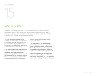 /25 CONCLUSION
Conclusion
The most talented professionals on the
market increasingly want to dictate the terms
of their work. No longer driven primarily by
pay or promotion, they expect workplace
environments that support their development
as multidimensional human beings.
In this emerging workforce, work-life balance
is no longer an optional extra, but a basic
standard by which every organization is
judged. Yet Kelly’s global workforce research
also shows that the very concept of work-life
balance is becoming more sophisticated.
Workers now seek a wider mix of benefits
15
The Work-Life Design mindset is being embraced across all demographic
groups and sectors, with Millennials and professional and technical talent
leading the charge. And while this mindset is more advanced in Asia-Pacific
countries than Europe, the global trend is clear.
beyond flexible work hours and remote
access technologies.
The workplaces that are best positioned
to attract top talent in future might offer a
range of wellness programs, mentoring and
befriending initiatives, volunteer opportunities,
childcare and caregiver support, as well as
entitlements to sabbaticals and paid time off.
Savvy employers who can deliver this menu
of options to their staff are more likely to win
their loyalty. Quite simply, this is the reward for
allowing them to design the life that they want.
CONTENTS
 