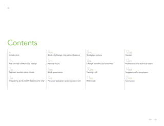 /3
Contents
/4
Introduction
1/5
The concept of Work-Life Design
2/6
Talented workers value choice
3/8
Integrating work and life has become vital
4/10
Work-Life Design: the perfect balance
5/11
Flexible hours
6/12
Work governance
7/13
Personal realization and empowerment
8/14
Workplace culture
9/15
Lifestyle benefits and amenities
10/16
Trading it off
11/19
Millennials
12/20
Gender
13/21
Professional and technical talent
14/23
Suggestions for employers
15/25
Conclusion
 