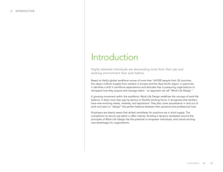 Based on Kelly’s global workforce survey of more than 164’000 people from 28 countries,
this report collects insights from workers in Europe and the Asia-Pacific region. In particular,
it identifies a shift in workforce expectations and attitudes that is pressuring organizations to
reimagine how they acquire and manage talent – an approach we call “Work-Life Design.”
A growing movement within the workforce, Work-Life Design redefines the concept of work-life
balance. It does more than pay lip-service to flexible working hours. It recognizes that workers
have ever-evolving needs, interests, and aspirations. They also crave actualization in and out of
work and want to “design” the perfect balance between their personal and professional lives.
Employers are keenly aware that skilled candidates for positions are in short supply. The
competition to secure top talent is often intense. Building a dynamic workplace around the
principles of Work-Life Design has the potential to empower individuals, and unlock exciting
new advantages for organizations.
/4 INTRODUCTION
Introduction
CONTENTS
Highly talented individuals are demanding more from their job and
working environment than ever before.
 