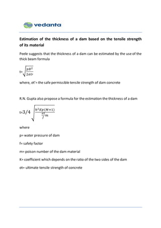 Estimation of the thickness of a dam based on the tensile strength
of its material
Peele suggests that the thickness of a dam can be estimated by the use of the
thick beam formula
t=√
𝑝𝐵2
2𝜎𝑡′
where, σt’= the safe permissible tensile strength of dam concrete
R.N. Gupta also propose a formula for the estimation the thickness of a dam
t=3 4⁄ √
ℎ2 𝐾𝑝(𝑀+1)
𝜎𝑡
𝑓
𝑚
where
p= water pressure of dam
f= safety factor
m= poison number of the dam material
K= coefficient which depends on the ratio of the two sides of the dam
σt= ultimate tensile strength of concrete
 