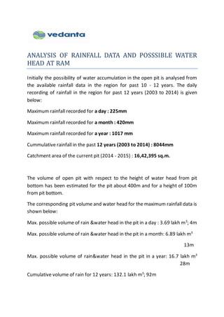 ANALYSIS OF RAINFALL DATA AND POSSSIBLE WATER
HEAD AT RAM
Initially the possibility of water accumulation in the open pit is analysed from
the available rainfall data in the region for past 10 - 12 years. The daily
recording of rainfall in the region for past 12 years (2003 to 2014) is given
below:
Maximum rainfall recorded for a day : 225mm
Maximum rainfall recorded for a month : 420mm
Maximum rainfall recorded for a year : 1017 mm
Cummulative rainfall in the past 12 years (2003 to 2014) : 8044mm
Catchment area of the current pit (2014 - 2015) : 16,42,395 sq.m.
The volume of open pit with respect to the height of water head from pit
bottom has been estimated for the pit about 400m and for a height of 100m
from pit bottom.
The corresponding pit volume and water head for the maximum rainfall data is
shown below:
Max. possible volume of rain &water head in the pit in a day : 3.69 lakh m3
; 4m
Max. possible volume of rain &water head in the pit in a month: 6.89 lakh m3
13m
Max. possible volume of rain&water head in the pit in a year: 16.7 lakh m3
28m
Cumulative volume of rain for 12 years: 132.1 lakh m3
; 92m
 