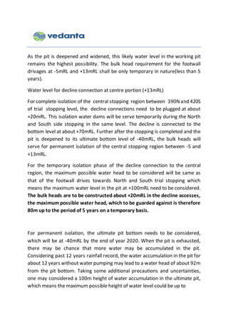 As the pit is deepened and widened, this likely water level in the working pit
remains the highest possibility. The bulk head requirement for the footwall
drivages at -5mRL and +13mRL shall be only temporary in nature(less than 5
years).
Water level for decline connection at centre portion (+13mRL)
For complete isolation of the central stopping region between 390Nand 420S
of trial stopping level, the decline connections need to be plugged at about
+20mRL. This isolation water dams will be serve temporarily during the North
and South side stopping in the same level. The decline is connected to the
bottom level at about +70mRL. Further after the stopping is completed and the
pit is deepened to its ultimate bottom level of -40mRL, the bulk heads will
serve for permanent isolation of the central stopping region between -5 and
+13mRL.
For the temporary isolation phase of the decline connection to the central
region, the maximum possible water head to be considered will be same as
that of the footwall drives towards North and South trial stopping which
means the maximum water level in the pit at +100mRL need to be considered.
The bulk heads are to be constructed about +20mRL in the decline accesses,
the maximum possible water head, which to be guarded against is therefore
80m up to the period of 5 years on a temporary basis.
For permanent isolation, the ultimate pit bottom needs to be considered,
which will be at -40mRL by the end of year 2020. When the pit is exhausted,
there may be chance that more water may be accumulated in the pit.
Considering past 12 years rainfall record, the water accumulation in the pit for
about 12 years without water pumping may lead to a water head of about 92m
from the pit bottom. Taking some additional precautions and uncertainties,
one may considered a 100m height of water accumulation in the ultimate pit,
which means the maximum possible height of water level could be up to
 