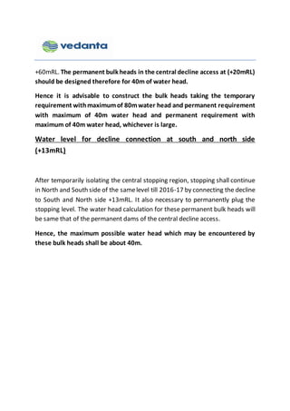 +60mRL. The permanent bulk heads in the central decline access at (+20mRL)
should be designed therefore for 40m of water head.
Hence it is advisable to construct the bulk heads taking the temporary
requirement withmaximumof 80mwater head and permanent requirement
with maximum of 40m water head and permanent requirement with
maximum of 40m water head, whichever is large.
Water level for decline connection at south and north side
(+13mRL)
After temporarily isolating the central stopping region, stopping shall continue
in North and South side of the samelevel till 2016-17 by connecting the decline
to South and North side +13mRL. It also necessary to permanently plug the
stopping level. The water head calculation for these permanent bulk heads will
be same that of the permanent dams of the central decline access.
Hence, the maximum possible water head which may be encountered by
these bulk heads shall be about 40m.
 