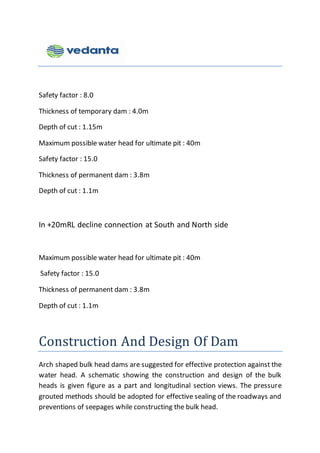 Safety factor : 8.0
Thickness of temporary dam : 4.0m
Depth of cut : 1.15m
Maximum possible water head for ultimate pit : 40m
Safety factor : 15.0
Thickness of permanent dam : 3.8m
Depth of cut : 1.1m
In +20mRL decline connection at South and North side
Maximum possible water head for ultimate pit : 40m
Safety factor : 15.0
Thickness of permanent dam : 3.8m
Depth of cut : 1.1m
Construction And Design Of Dam
Arch shaped bulk head dams are suggested for effective protection against the
water head. A schematic showing the construction and design of the bulk
heads is given figure as a part and longitudinal section views. The pressure
grouted methods should be adopted for effective sealing of the roadways and
preventions of seepages while constructing the bulk head.
 