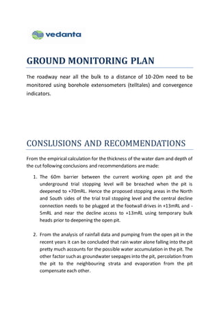 GROUND MONITORING PLAN
The roadway near all the bulk to a distance of 10-20m need to be
monitored using borehole extensometers (telltales) and convergence
indicators.
CONSLUSIONS AND RECOMMENDATIONS
From the empirical calculation for the thickness of the water dam and depth of
the cut following conclusions and recommendations are made:
1. The 60m barrier between the current working open pit and the
underground trial stopping level will be breached when the pit is
deepened to +70mRL. Hence the proposed stopping areas in the North
and South sides of the trial trail stopping level and the central decline
connection needs to be plugged at the footwall drives in +13mRL and -
5mRL and near the decline access to +13mRL using temporary bulk
heads prior to deepening the open pit.
2. From the analysis of rainfall data and pumping from the open pit in the
recent years it can be concluded that rain water alone falling into the pit
pretty much accounts for the possible water accumulation in the pit. The
other factor such as groundwater seepages into the pit, percolation from
the pit to the neighbouring strata and evaporation from the pit
compensate each other.
 