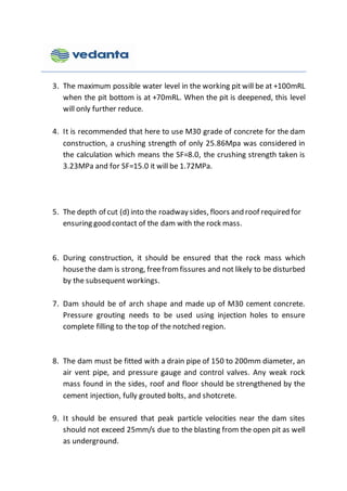 3. The maximum possible water level in the working pit will be at +100mRL
when the pit bottom is at +70mRL. When the pit is deepened, this level
will only further reduce.
4. It is recommended that here to use M30 grade of concrete for the dam
construction, a crushing strength of only 25.86Mpa was considered in
the calculation which means the SF=8.0, the crushing strength taken is
3.23MPa and for SF=15.0 it will be 1.72MPa.
5. The depth of cut (d) into the roadway sides, floors and roof required for
ensuring good contact of the dam with the rock mass.
6. During construction, it should be ensured that the rock mass which
housethe dam is strong, freefromfissures and not likely to be disturbed
by the subsequent workings.
7. Dam should be of arch shape and made up of M30 cement concrete.
Pressure grouting needs to be used using injection holes to ensure
complete filling to the top of the notched region.
8. The dam must be fitted with a drain pipe of 150 to 200mm diameter, an
air vent pipe, and pressure gauge and control valves. Any weak rock
mass found in the sides, roof and floor should be strengthened by the
cement injection, fully grouted bolts, and shotcrete.
9. It should be ensured that peak particle velocities near the dam sites
should not exceed 25mm/s due to the blasting from the open pit as well
as underground.
 