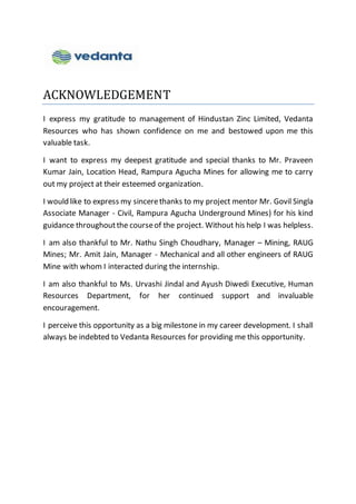 ACKNOWLEDGEMENT
I express my gratitude to management of Hindustan Zinc Limited, Vedanta
Resources who has shown confidence on me and bestowed upon me this
valuable task.
I want to express my deepest gratitude and special thanks to Mr. Praveen
Kumar Jain, Location Head, Rampura Agucha Mines for allowing me to carry
out my project at their esteemed organization.
I would like to express my sincerethanks to my project mentor Mr. Govil Singla
Associate Manager - Civil, Rampura Agucha Underground Mines) for his kind
guidance throughoutthe courseof the project. Without his help I was helpless.
I am also thankful to Mr. Nathu Singh Choudhary, Manager – Mining, RAUG
Mines; Mr. Amit Jain, Manager - Mechanical and all other engineers of RAUG
Mine with whom I interacted during the internship.
I am also thankful to Ms. Urvashi Jindal and Ayush Diwedi Executive, Human
Resources Department, for her continued support and invaluable
encouragement.
I perceive this opportunity as a big milestone in my career development. I shall
always be indebted to Vedanta Resources for providing me this opportunity.
 