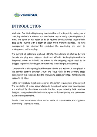 INTRODUCTION
Hindustan Zinc Limited is planning to extract lead- zinc deposit by underground
stopping methods at deeper horizons below the currently operating open-pit
mine. The open pit has reach an RL of +80mRL and is planned to go further
deep up to -40mRL with a depth of about 440m from the surface. The mine
management has planned for exploiting the continuing ore body by
underground trail stopping.
The current pit bottom is at about +80mRL. The ultimate pit shall go beyond
the trial stopping level between -5mRL and +13mRL. As the pit planned to be
deepened down to -40mRL the entries to the stopping region need to be
plugged to prevent flooding of pit water into the underground working.
Currently the trail stopping level between -5mRL and +13mRL is completed in
the central portion between 390N and 420S with all the primary stops
extracted in this region and all the intervening secondary stops remaining like
supports rib pillar.
In the current study the above scenarios of isolation requirement are analysed.
The possibility of water accumulation in the pit and water head development
are analysed for the above scenario. Further, water retaining bulk head are
designed using well established statutory norms for temporary and permanent
bulk head requirements.
Finally some recommendations on its mode of construction and a ground
monitoring scheme are made.
 