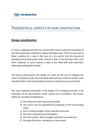 THEORETICAL ASPECTS OF DAM CONSTUCTION
Design consideration
In mines, underground dams are constructed mainly to prevent inundation of
dip side working by isolating the adjacent flooded areas. They are also used to
flood a portion of a mine in the case of a fire and to limit the amount of
pumping and to keep water under control so that it may be drawn off as and
when required. In some instance a dam is also fitted with bulk head door
whilst approaching old working.
The factors which govern the design of a dam are the size of roadway, the
nature of adjacent strata, the estimated water pressure and form of dam. Care
should be taken while estimating the maximum water pressure on the dam.
The most important parameter in the design of an underground dam is the
estimation of its safe thickness under a given set of conditions. The factors
which are normally considered are:
a) The maximum water head to be resisted
b) The nature and the geotechnical properties of the surrounding
strata
c) The crushing strengths of the materials to be used
d) The cross-sectional area of the gallery
e) The form of dam –flat or straight, cylindrical or arched and
f) The type of the dam –temporary or permanent
 