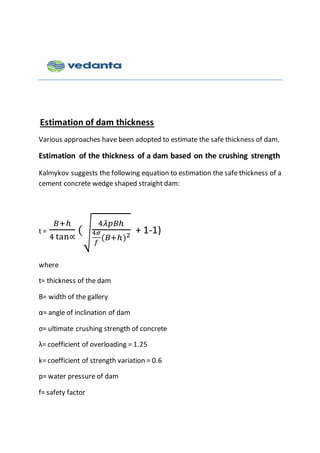 Estimation of dam thickness
Various approaches have been adopted to estimate the safe thickness of dam.
Estimation of the thickness of a dam based on the crushing strength
Kalmykov suggests the following equation to estimation the safe thickness of a
cement concrete wedge shaped straight dam:
t =
𝐵+ℎ
4 tan∝
(√
4𝜆𝑝𝐵ℎ
4𝜎
𝑓
(𝐵+ℎ)2
+ 1-1)
where
t= thickness of the dam
B= width of the gallery
α= angle of inclination of dam
σ= ultimate crushing strength of concrete
λ= coefficient of overloading = 1.25
k= coefficient of strength variation = 0.6
p= water pressure of dam
f= safety factor
 