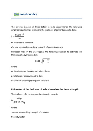 The Director-General of Mine Safety in India recommends the following
empirical equation for estimating the thickness of cement concrete dams
t =
0.3𝑝𝐵1.5
𝜎′
t= thickness of dam in ft
σ’= safe permissible crushing strength of cement concrete
Professor Aldis in the UK suggests the following equation to estimate the
thickness of a cylindrical dam
t= r(1- √1 −
20𝑝
𝜎
)
where
r= the shorter or the external radius of dam
p=total water pressure on the dam
σ= ultimate crushing strength of concrete
Estimation of the thickness of a dam based on the shear strength
The thickness of a rectangular dam to resist shear is
t=
𝐵ℎ𝑝
2(𝐵+ℎ) 𝜎
𝑓⁄
where
σ= ultimate crushing strength of concrete
f= safety factor
 