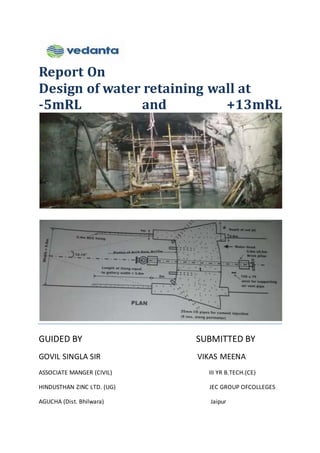 Report On
Design of water retaining wall at
-5mRL and +13mRL
GUIDED BY SUBMITTED BY
GOVIL SINGLA SIR VIKAS MEENA
ASSOCIATE MANGER (CIVIL) III YR B.TECH.(CE)
HINDUSTHAN ZINC LTD. (UG) JEC GROUP OFCOLLEGES
AGUCHA (Dist. Bhilwara) Jaipur
 