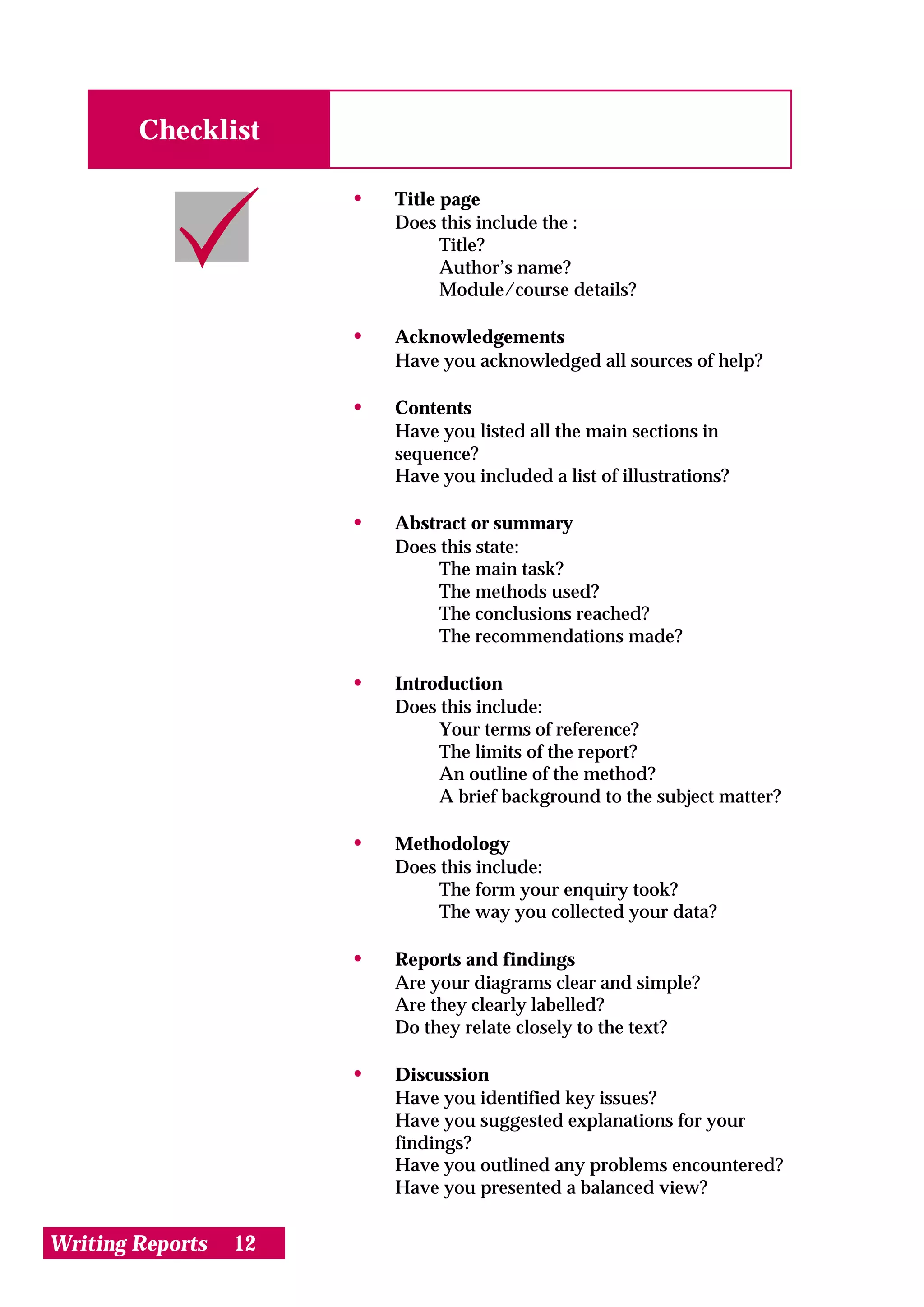 Checklist

                       •   Title page
                           Does this include the :
                                 Title?
                                 Author’s name?
                                 Module/course details?

                       •   Acknowledgements
                           Have you acknowledged all sources of help?

                       •   Contents
                           Have you listed all the main sections in
                           sequence?
                           Have you included a list of illustrations?

                       •   Abstract or summary
                           Does this state:
                                The main task?
                                The methods used?
                                The conclusions reached?
                                The recommendations made?

                       •   Introduction
                           Does this include:
                                Your terms of reference?
                                The limits of the report?
                                An outline of the method?
                                A brief background to the subject matter?

                       •   Methodology
                           Does this include:
                                The form your enquiry took?
                                The way you collected your data?

                       •   Reports and findings
                           Are your diagrams clear and simple?
                           Are they clearly labelled?
                           Do they relate closely to the text?

                       •   Discussion
                           Have you identified key issues?
                           Have you suggested explanations for your
                           findings?
                           Have you outlined any problems encountered?
                           Have you presented a balanced view?


Writing Reports   12
 