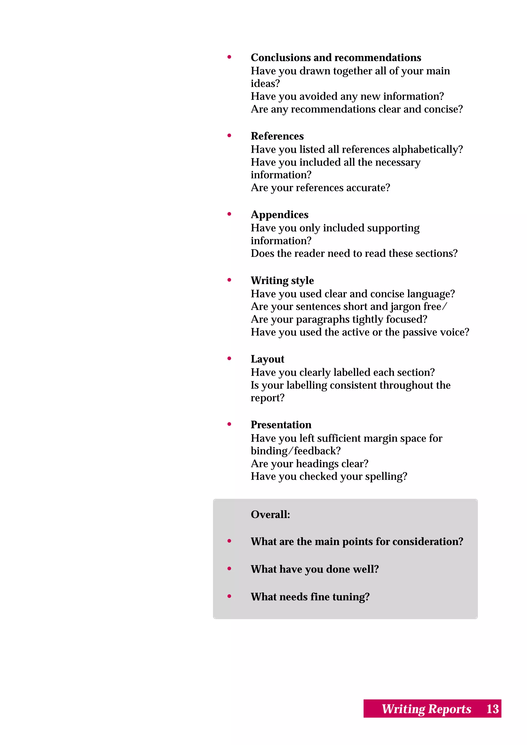 •   Conclusions and recommendations
    Have you drawn together all of your main
    ideas?
    Have you avoided any new information?
    Are any recommendations clear and concise?

•   References
    Have you listed all references alphabetically?
    Have you included all the necessary
    information?
    Are your references accurate?

•   Appendices
    Have you only included supporting
    information?
    Does the reader need to read these sections?

•   Writing style
    Have you used clear and concise language?
    Are your sentences short and jargon free/
    Are your paragraphs tightly focused?
    Have you used the active or the passive voice?

•   Layout
    Have you clearly labelled each section?
    Is your labelling consistent throughout the
    report?

•   Presentation
    Have you left sufficient margin space for
    binding/feedback?
    Are your headings clear?
    Have you checked your spelling?


    Overall:

•   What are the main points for consideration?

•   What have you done well?

•   What needs fine tuning?




                                Writing Reports      13
 