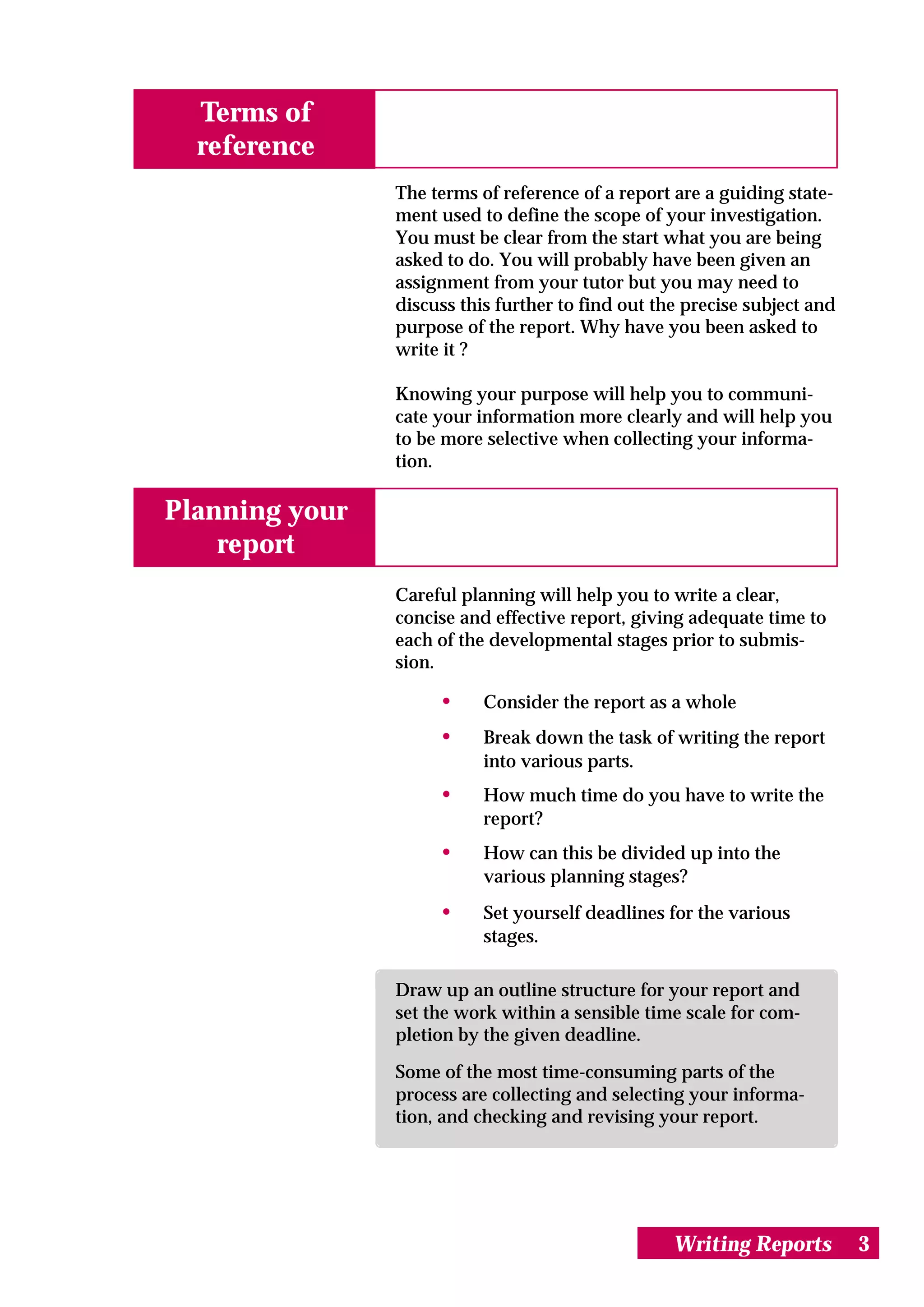 Terms of
  reference
                The terms of reference of a report are a guiding state-
                ment used to define the scope of your investigation.
                You must be clear from the start what you are being
                asked to do. You will probably have been given an
                assignment from your tutor but you may need to
                discuss this further to find out the precise subject and
                purpose of the report. Why have you been asked to
                write it ?

                Knowing your purpose will help you to communi-
                cate your information more clearly and will help you
                to be more selective when collecting your informa-
                tion.

Planning your
    report
                Careful planning will help you to write a clear,
                concise and effective report, giving adequate time to
                each of the developmental stages prior to submis-
                sion.

                     •     Consider the report as a whole
                     •     Break down the task of writing the report
                           into various parts.
                     •     How much time do you have to write the
                           report?
                     •     How can this be divided up into the
                           various planning stages?
                     •     Set yourself deadlines for the various
                           stages.

                Draw up an outline structure for your report and
                set the work within a sensible time scale for com-
                pletion by the given deadline.

                Some of the most time-consuming parts of the
                process are collecting and selecting your informa-
                tion, and checking and revising your report.




                                                   Writing Reports         3
 