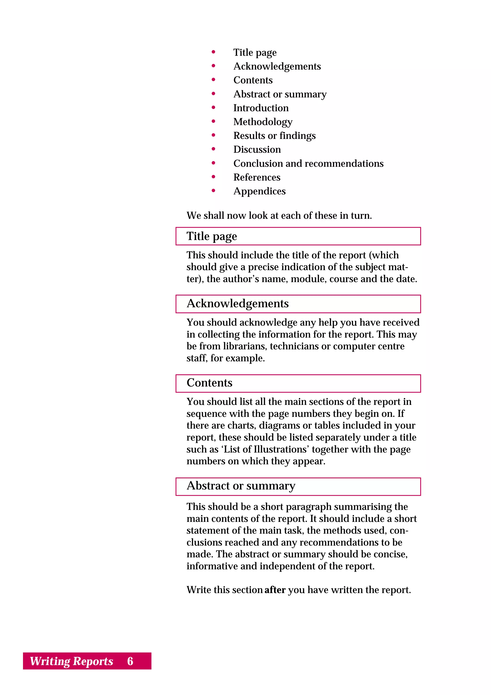 •     Title page
                           •     Acknowledgements
                           •     Contents
                           •     Abstract or summary
                           •     Introduction
                           •     Methodology
                           •     Results or findings
                           •     Discussion
                           •     Conclusion and recommendations
                           •     References
                           •     Appendices

                      We shall now look at each of these in turn.

                      Title page
                      This should include the title of the report (which
                      should give a precise indication of the subject mat-
                      ter), the author’s name, module, course and the date.

                      Acknowledgements
                      You should acknowledge any help you have received
                      in collecting the information for the report. This may
                      be from librarians, technicians or computer centre
                      staff, for example.

                      Contents
                      You should list all the main sections of the report in
                      sequence with the page numbers they begin on. If
                      there are charts, diagrams or tables included in your
                      report, these should be listed separately under a title
                      such as ‘List of Illustrations’ together with the page
                      numbers on which they appear.

                      Abstract or summary
                      This should be a short paragraph summarising the
                      main contents of the report. It should include a short
                      statement of the main task, the methods used, con-
                      clusions reached and any recommendations to be
                      made. The abstract or summary should be concise,
                      informative and independent of the report.

                      Write this section after you have written the report.




Writing Reports   6
 