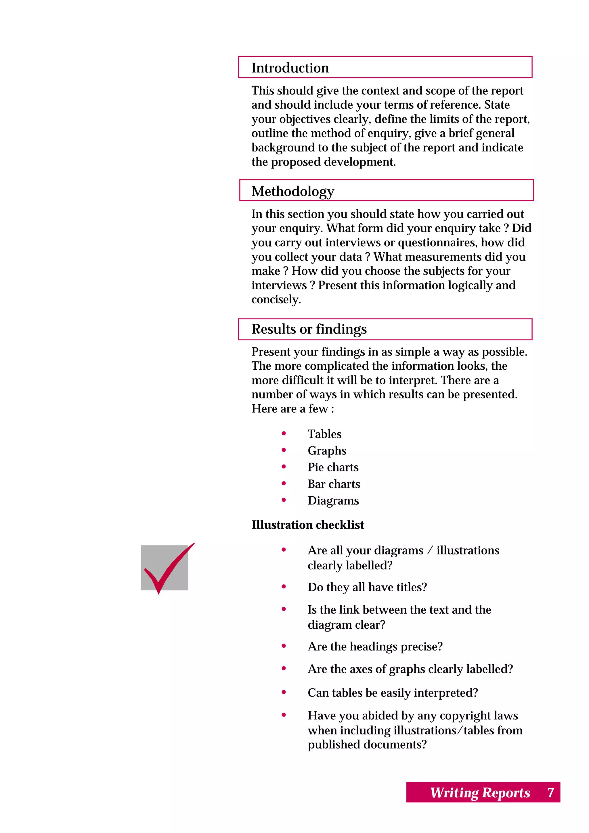 Introduction
This should give the context and scope of the report
and should include your terms of reference. State
your objectives clearly, define the limits of the report,
outline the method of enquiry, give a brief general
background to the subject of the report and indicate
the proposed development.

Methodology
In this section you should state how you carried out
your enquiry. What form did your enquiry take ? Did
you carry out interviews or questionnaires, how did
you collect your data ? What measurements did you
make ? How did you choose the subjects for your
interviews ? Present this information logically and
concisely.

Results or findings
Present your findings in as simple a way as possible.
The more complicated the information looks, the
more difficult it will be to interpret. There are a
number of ways in which results can be presented.
Here are a few :

     •     Tables
     •     Graphs
     •     Pie charts
     •     Bar charts
     •     Diagrams

Illustration checklist

     •     Are all your diagrams / illustrations
           clearly labelled?
     •     Do they all have titles?
     •     Is the link between the text and the
           diagram clear?
     •     Are the headings precise?
     •     Are the axes of graphs clearly labelled?

     •     Can tables be easily interpreted?
     •     Have you abided by any copyright laws
           when including illustrations/tables from
           published documents?



                                      Writing Reports       7
 