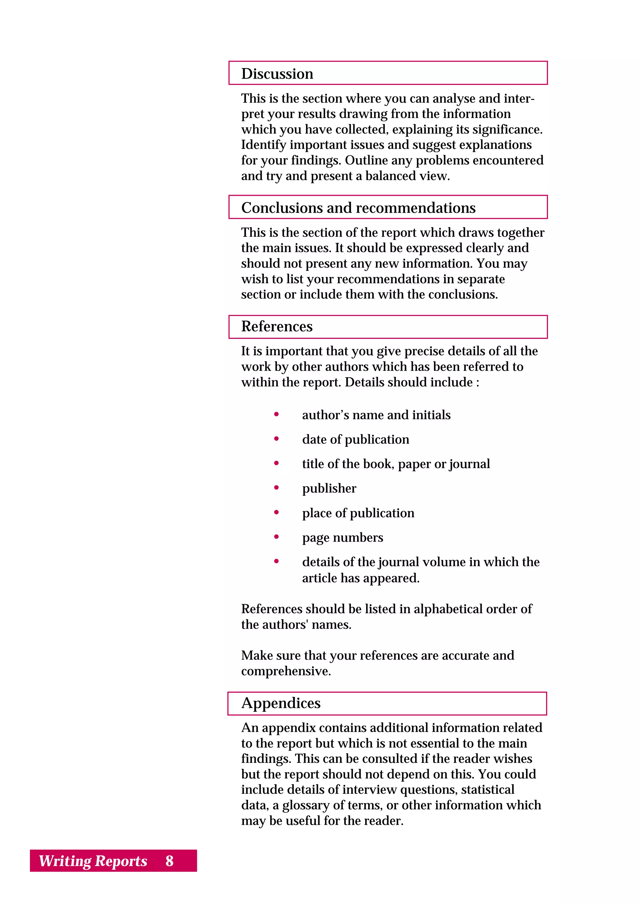 Discussion
                      This is the section where you can analyse and inter-
                      pret your results drawing from the information
                      which you have collected, explaining its significance.
                      Identify important issues and suggest explanations
                      for your findings. Outline any problems encountered
                      and try and present a balanced view.

                      Conclusions and recommendations
                      This is the section of the report which draws together
                      the main issues. It should be expressed clearly and
                      should not present any new information. You may
                      wish to list your recommendations in separate
                      section or include them with the conclusions.

                      References
                      It is important that you give precise details of all the
                      work by other authors which has been referred to
                      within the report. Details should include :

                           •     author’s name and initials
                           •     date of publication
                           •     title of the book, paper or journal
                           •     publisher
                           •     place of publication
                           •     page numbers
                           •     details of the journal volume in which the
                                 article has appeared.

                      References should be listed in alphabetical order of
                      the authors' names.

                      Make sure that your references are accurate and
                      comprehensive.

                      Appendices
                      An appendix contains additional information related
                      to the report but which is not essential to the main
                      findings. This can be consulted if the reader wishes
                      but the report should not depend on this. You could
                      include details of interview questions, statistical
                      data, a glossary of terms, or other information which
                      may be useful for the reader.


Writing Reports   8
 