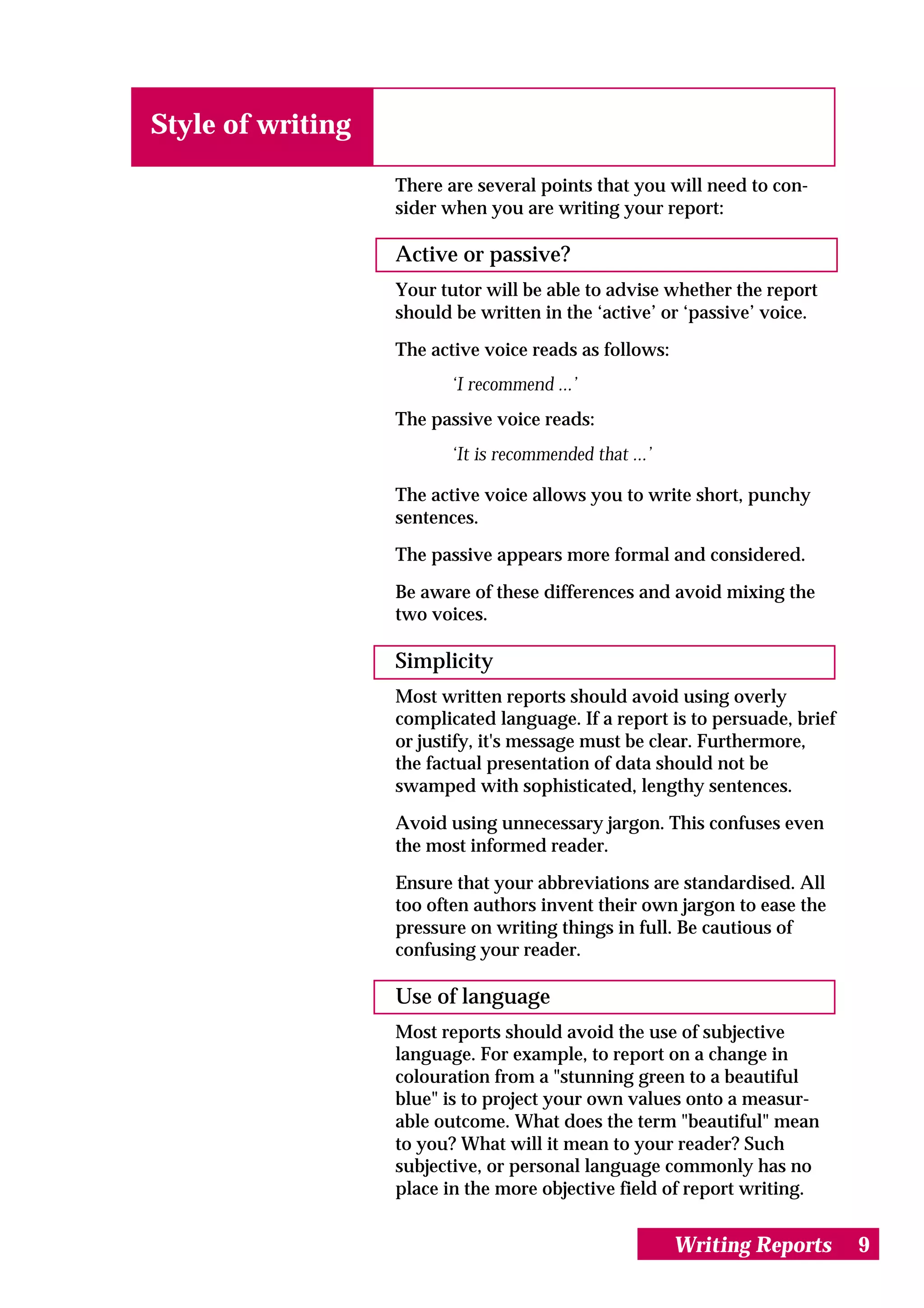 Style of writing

                   There are several points that you will need to con-
                   sider when you are writing your report:

                   Active or passive?
                   Your tutor will be able to advise whether the report
                   should be written in the ‘active’ or ‘passive’ voice.

                   The active voice reads as follows:
                          ‘I recommend ...’
                   The passive voice reads:
                          ‘It is recommended that ...’

                   The active voice allows you to write short, punchy
                   sentences.

                   The passive appears more formal and considered.

                   Be aware of these differences and avoid mixing the
                   two voices.

                   Simplicity
                   Most written reports should avoid using overly
                   complicated language. If a report is to persuade, brief
                   or justify, it's message must be clear. Furthermore,
                   the factual presentation of data should not be
                   swamped with sophisticated, lengthy sentences.

                   Avoid using unnecessary jargon. This confuses even
                   the most informed reader.

                   Ensure that your abbreviations are standardised. All
                   too often authors invent their own jargon to ease the
                   pressure on writing things in full. Be cautious of
                   confusing your reader.

                   Use of language
                   Most reports should avoid the use of subjective
                   language. For example, to report on a change in
                   colouration from a "stunning green to a beautiful
                   blue" is to project your own values onto a measur-
                   able outcome. What does the term "beautiful" mean
                   to you? What will it mean to your reader? Such
                   subjective, or personal language commonly has no
                   place in the more objective field of report writing.


                                                         Writing Reports     9
 