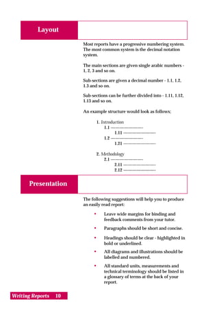Layout

                       Most reports have a progressive numbering system.
                       The most common system is the decimal notation
                       system.

                       The main sections are given single arabic numbers -
                       1, 2, 3 and so on.

                       Sub-sections are given a decimal number - 1.1, 1.2,
                       1.3 and so on.

                       Sub-sections can be further divided into - 1.11, 1.12,
                       1.13 and so on.

                       An example structure would look as follows;

                              1. Introduction
                                   1.1 ———————-
                                        1.11 ———————-
                                   1.2 ———————-
                                        1.21 ———————-

                              2. Methodology
                                  2.1 ———————-
                                       2.11 ———————-
                                       2.12 ———————-


       Presentation

                       The following suggestions will help you to produce
                       an easily read report:

                            •     Leave wide margins for binding and
                                  feedback comments from your tutor.
                            •     Paragraphs should be short and concise.

                            •     Headings should be clear - highlighted in
                                  bold or underlined.
                            •     All diagrams and illustrations should be
                                  labelled and numbered.
                            •     All standard units, measurements and
                                  technical terminology should be listed in
                                  a glossary of terms at the back of your
                                  report.


Writing Reports   10
 