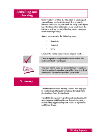 Redrafting and
  checking
                 Once you have written the first draft of your report
                 you will need to check it through. It is probably
                 sensible to leave it on your desk for a day or so if you
                 have the time. This will make a clear break from the
                 intensive writing period, allowing you to view your
                 work more objectively.

                 Assess your work in the following areas:

                      •     Structure

                      •     Content

                      •     Style

                 Look at the clarity and precision of your work.

                 Use the report writing checklist at the end of this
                 section to check your report.


                 You may like to carry out a more formal evaluation.
                 Use the section Assessing yourself to help you draft
                 assessment criteria and evaluate your work.



  Summary

                 The skills involved in writing a report will help you
                 to condense and focus information, drawing objec-
                 tive findings from detailed data.

                 The ability to express yourself clearly and succinctly
                 is an important skill and is one that can be greatly
                 enhanced by approaching each report in a planned
                 and focused way.




                                                   Writing Reports          11
 