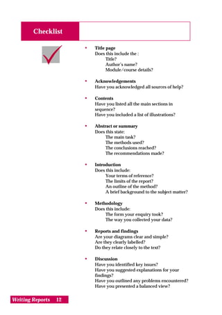 Checklist

                       •   Title page
                           Does this include the :
                                 Title?
                                 Author’s name?
                                 Module/course details?

                       •   Acknowledgements
                           Have you acknowledged all sources of help?

                       •   Contents
                           Have you listed all the main sections in
                           sequence?
                           Have you included a list of illustrations?

                       •   Abstract or summary
                           Does this state:
                                The main task?
                                The methods used?
                                The conclusions reached?
                                The recommendations made?

                       •   Introduction
                           Does this include:
                                Your terms of reference?
                                The limits of the report?
                                An outline of the method?
                                A brief background to the subject matter?

                       •   Methodology
                           Does this include:
                                The form your enquiry took?
                                The way you collected your data?

                       •   Reports and findings
                           Are your diagrams clear and simple?
                           Are they clearly labelled?
                           Do they relate closely to the text?

                       •   Discussion
                           Have you identified key issues?
                           Have you suggested explanations for your
                           findings?
                           Have you outlined any problems encountered?
                           Have you presented a balanced view?


Writing Reports   12
 