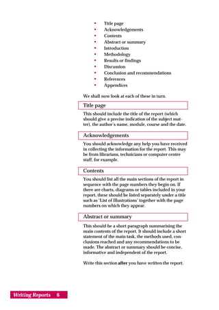 •     Title page
                           •     Acknowledgements
                           •     Contents
                           •     Abstract or summary
                           •     Introduction
                           •     Methodology
                           •     Results or findings
                           •     Discussion
                           •     Conclusion and recommendations
                           •     References
                           •     Appendices

                      We shall now look at each of these in turn.

                      Title page
                      This should include the title of the report (which
                      should give a precise indication of the subject mat-
                      ter), the author’s name, module, course and the date.

                      Acknowledgements
                      You should acknowledge any help you have received
                      in collecting the information for the report. This may
                      be from librarians, technicians or computer centre
                      staff, for example.

                      Contents
                      You should list all the main sections of the report in
                      sequence with the page numbers they begin on. If
                      there are charts, diagrams or tables included in your
                      report, these should be listed separately under a title
                      such as ‘List of Illustrations’ together with the page
                      numbers on which they appear.

                      Abstract or summary
                      This should be a short paragraph summarising the
                      main contents of the report. It should include a short
                      statement of the main task, the methods used, con-
                      clusions reached and any recommendations to be
                      made. The abstract or summary should be concise,
                      informative and independent of the report.

                      Write this section after you have written the report.




Writing Reports   6
 