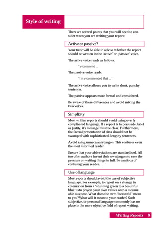 Style of writing

                   There are several points that you will need to con-
                   sider when you are writing your report:

                   Active or passive?
                   Your tutor will be able to advise whether the report
                   should be written in the ‘active’ or ‘passive’ voice.

                   The active voice reads as follows:
                          ‘I recommend ...’
                   The passive voice reads:
                          ‘It is recommended that ...’

                   The active voice allows you to write short, punchy
                   sentences.

                   The passive appears more formal and considered.

                   Be aware of these differences and avoid mixing the
                   two voices.

                   Simplicity
                   Most written reports should avoid using overly
                   complicated language. If a report is to persuade, brief
                   or justify, it's message must be clear. Furthermore,
                   the factual presentation of data should not be
                   swamped with sophisticated, lengthy sentences.

                   Avoid using unnecessary jargon. This confuses even
                   the most informed reader.

                   Ensure that your abbreviations are standardised. All
                   too often authors invent their own jargon to ease the
                   pressure on writing things in full. Be cautious of
                   confusing your reader.

                   Use of language
                   Most reports should avoid the use of subjective
                   language. For example, to report on a change in
                   colouration from a "stunning green to a beautiful
                   blue" is to project your own values onto a measur-
                   able outcome. What does the term "beautiful" mean
                   to you? What will it mean to your reader? Such
                   subjective, or personal language commonly has no
                   place in the more objective field of report writing.


                                                         Writing Reports     9
 