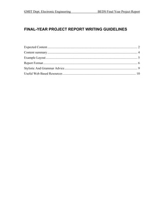 GMIT Dept. Electronic Engineering                                                   BEDS Final Year Project Report




FINAL-YEAR PROJECT REPORT WRITING GUIDELINES



Expected Content ................................................................................................................ 2
Content summary ................................................................................................................ 4
Example Layout .................................................................................................................. 5
Report Format ..................................................................................................................... 6
Stylistic And Grammar Advice........................................................................................... 9
Useful Web Based Resources ........................................................................................... 10
 