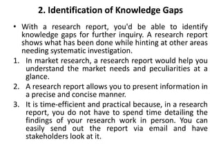 2. Identification of Knowledge Gaps
• With a research report, you'd be able to identify
knowledge gaps for further inquiry. A research report
shows what has been done while hinting at other areas
needing systematic investigation.
1. In market research, a research report would help you
understand the market needs and peculiarities at a
glance.
2. A research report allows you to present information in
a precise and concise manner.
3. It is time-efficient and practical because, in a research
report, you do not have to spend time detailing the
findings of your research work in person. You can
easily send out the report via email and have
stakeholders look at it.
 