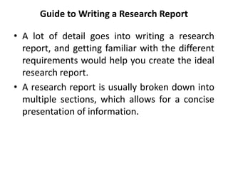 Guide to Writing a Research Report
• A lot of detail goes into writing a research
report, and getting familiar with the different
requirements would help you create the ideal
research report.
• A research report is usually broken down into
multiple sections, which allows for a concise
presentation of information.
 